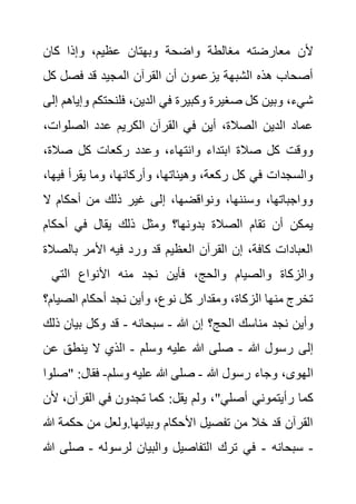‫كان‬ ‫وإذا‬ ،‫عظيم‬ ‫وبهتان‬ ‫واضحة‬ ‫مغالطة‬ ‫معارضته‬ ‫ألن‬
‫ك‬ ‫فصل‬ ‫قد‬ ‫المجيد‬ ‫القرآن‬ ‫أن‬ ‫يزعمون‬ ‫الشبهة‬ ‫هذه‬ ‫أصحاب‬
‫ل‬
‫فلنحتكم‬ ،‫الدين‬ ‫في‬ ‫وكبيرة‬ ‫صغيرة‬ ‫كل‬ ‫وبين‬ ،‫شيء‬
‫إلى‬ ‫وإياهم‬
‫الصلوات‬ ‫عدد‬ ‫الكريم‬ ‫القرآن‬ ‫في‬ ‫أين‬ ،‫الصالة‬ ‫الدين‬ ‫عماد‬
،
‫ركع‬ ‫وعدد‬ ،‫وانتهاء‬ ‫ابتداء‬ ‫صالة‬ ‫كل‬ ‫ووقت‬
،‫صالة‬ ‫كل‬ ‫ات‬
‫في‬ ‫يقرأ‬ ‫وما‬ ،‫وأركانها‬ ،‫وهيئاتها‬ ،‫ركعة‬ ‫كل‬ ‫في‬ ‫والسجدات‬
،‫ها‬
‫ال‬ ‫أحكام‬ ‫من‬ ‫ذلك‬ ‫غير‬ ‫إلى‬ ،‫ونواقضها‬ ،‫وسننها‬ ،‫وواجباتها‬
‫أحكام‬ ‫في‬ ‫يقال‬ ‫ذلك‬ ‫ومثل‬ ‫بدونها؟‬ ‫الصالة‬ ‫تقام‬ ‫أن‬ ‫يمكن‬
‫بالص‬ ‫األمر‬ ‫فيه‬ ‫ورد‬ ‫قد‬ ‫العظيم‬ ‫القرآن‬ ‫إن‬ ،‫كافة‬ ‫العبادات‬
‫الة‬
‫فأين‬ ،‫والحج‬ ‫والصيام‬ ‫والزكاة‬
‫التي‬ ‫األنواع‬ ‫منه‬ ‫نجد‬
‫الصي‬ ‫أحكام‬ ‫نجد‬ ‫وأين‬ ،‫نوع‬ ‫كل‬ ‫ومقدار‬ ،‫الزكاة‬ ‫منها‬ ‫تخرج‬
‫ام؟‬
‫هللا‬ ‫إن‬ ‫الحج؟‬ ‫مناسك‬ ‫نجد‬ ‫وأين‬
-
‫سبحانه‬
-
‫ذ‬ ‫بيان‬ ‫وكل‬ ‫قد‬
‫لك‬
‫هللا‬ ‫رسول‬ ‫إلى‬
-
‫وسلم‬ ‫عليه‬ ‫هللا‬ ‫صلى‬
-
‫ع‬ ‫ينطق‬ ‫ال‬ ‫الذي‬
‫ن‬
‫هللا‬ ‫رسول‬ ‫وجاء‬ ،‫الهوى‬
-
‫وسلم‬ ‫عليه‬ ‫هللا‬ ‫صلى‬
-
" :‫فقال‬
‫صلوا‬
‫رأيتموني‬ ‫كما‬
‫القرآن‬ ‫في‬ ‫تجدون‬ ‫كما‬ :‫يقل‬ ‫ولم‬ ،"‫أصلي‬
‫ألن‬ ،
‫حكم‬ ‫من‬ ‫ولعل‬.‫وبيانها‬ ‫األحكام‬ ‫تفصيل‬ ‫من‬ ‫خال‬ ‫قد‬ ‫القرآن‬
‫هللا‬ ‫ة‬
-
‫سبحانه‬
-
‫لرسوله‬ ‫والبيان‬ ‫التفاصيل‬ ‫ترك‬ ‫في‬
-
‫ص‬
‫هللا‬ ‫لى‬
 