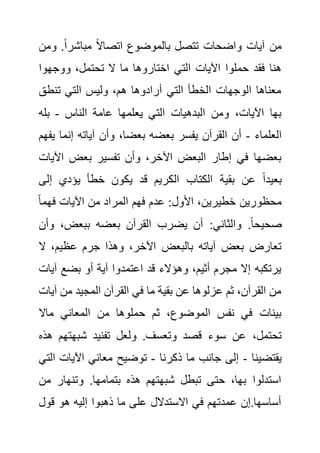 ‫و‬ .ً‫ا‬‫مباشر‬ ً‫ال‬‫اتصا‬ ‫بالموضوع‬ ‫تتصل‬ ‫واضحات‬ ‫آيات‬ ‫من‬
‫من‬
‫ووجهوا‬ ،‫تحتمل‬ ‫ال‬ ‫ما‬ ‫اختاروها‬ ‫التي‬ ‫اآليات‬ ‫حملوا‬ ‫فقد‬ ‫هنا‬
‫تنطق‬ ‫التي‬ ‫وليس‬ ،‫هم‬ ‫أرادوها‬ ‫التي‬ ‫الخطأ‬ ‫الوجهات‬ ‫معناها‬
‫يعلمه‬ ‫التي‬ ‫البدهيات‬ ‫ومن‬ ،‫اآليات‬ ‫بها‬
‫الناس‬ ‫عامة‬ ‫ا‬
-
‫بله‬
‫العلماء‬
-
‫إنما‬ ‫آياته‬ ‫وأن‬ ،‫بعضا‬ ‫بعضه‬ ‫يفسر‬ ‫القرآن‬ ‫أن‬
‫يفهم‬
‫اآلي‬ ‫بعض‬ ‫تفسير‬ ‫وأن‬ ،‫اآلخر‬ ‫البعض‬ ‫إطار‬ ‫في‬ ‫بعضها‬
‫ات‬
‫إلى‬ ‫يؤدي‬ ‫خطأ‬ ‫يكون‬ ‫قد‬ ‫الكريم‬ ‫الكتاب‬ ‫بقية‬ ‫عن‬ ً‫ا‬‫بعيد‬
ً‫ا‬‫فهم‬ ‫اآليات‬ ‫من‬ ‫المراد‬ ‫فهم‬ ‫عدم‬ :‫األول‬ ،‫خطيرين‬ ‫محظورين‬
‫القر‬ ‫يضرب‬ ‫أن‬ :‫والثاني‬ .ً‫ا‬‫صحيح‬
‫وأ‬ ،‫ببعض‬ ‫بعضه‬ ‫آن‬
‫ن‬
‫ال‬ ،‫عظيم‬ ‫جرم‬ ‫وهذا‬ ،‫اآلخر‬ ‫بالبعض‬ ‫آياته‬ ‫بعض‬ ‫تعارض‬
‫آي‬ ‫بضع‬ ‫أو‬ ‫آية‬ ‫اعتمدوا‬ ‫قد‬ ‫وهؤالء‬ ،‫أثيم‬ ‫مجرم‬ ‫إال‬ ‫يرتكبه‬
‫ات‬
‫آ‬ ‫من‬ ‫المجيد‬ ‫القرآن‬ ‫في‬ ‫ما‬ ‫بقية‬ ‫عن‬ ‫عزلوها‬ ‫ثم‬ ،‫القرآن‬ ‫من‬
‫يات‬
‫ماال‬ ‫المعاني‬ ‫من‬ ‫حملوها‬ ‫ثم‬ ،‫الموضوع‬ ‫نفس‬ ‫في‬ ‫بينات‬
‫ولعل‬ .‫وتعسف‬ ‫قصد‬ ‫سوء‬ ‫عن‬ ،‫تحتمل‬
‫شبهتهم‬ ‫تفنيد‬
‫هذه‬
‫يقتضينا‬
-
‫ذكرنا‬ ‫ما‬ ‫جانب‬ ‫إلى‬
-
‫اآليات‬ ‫معاني‬ ‫توضيح‬
‫التي‬
‫م‬ ‫وتنهار‬ .‫بتمامها‬ ‫هذه‬ ‫شبهتهم‬ ‫تبطل‬ ‫حتى‬ ،‫بها‬ ‫استدلوا‬
‫ن‬
‫قو‬ ‫هو‬ ‫إليه‬ ‫ذهبوا‬ ‫ما‬ ‫على‬ ‫االستدالل‬ ‫في‬ ‫عمدتهم‬ ‫إن‬.‫أساسها‬
‫ل‬
 