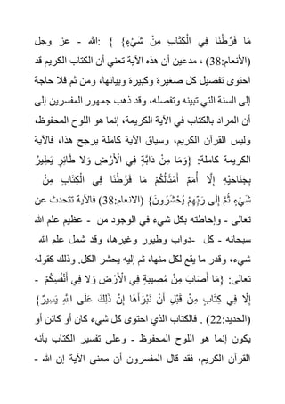 ‫هللا‬
-
‫وجل‬ ‫عز‬ : { }ٍ‫ء‬ْ‫ي‬َ‫ش‬ ْ‫ن‬ِ‫م‬ ِ‫ب‬‫ا‬َ‫ت‬ِ‫ك‬ْ‫ال‬ ‫ي‬ِ‫ف‬ ‫َا‬‫ن‬ْ‫ط‬ َّ‫ر‬َ‫ف‬ ‫ا‬َ‫م‬
:‫(األنعام‬
38
‫مدع‬ ، )
‫ق‬ ‫الكريم‬ ‫الكتاب‬ ‫أن‬ ‫تعني‬ ‫اآلية‬ ‫هذه‬ ‫أن‬ ‫ين‬
‫د‬
‫ف‬ ‫ثم‬ ‫ومن‬ ،‫وبيانها‬ ‫وكبيرة‬ ‫صغيرة‬ ‫كل‬ ‫تفصيل‬ ‫احتوى‬
‫حاجة‬ ‫ال‬
‫المف‬ ‫جمهور‬ ‫ذهب‬ ‫وقد‬ ،‫وتفصله‬ ‫تبينه‬ ‫التي‬ ‫السنة‬ ‫إلى‬
‫إلى‬ ‫سرين‬
‫المحف‬ ‫اللوح‬ ‫هو‬ ‫إنما‬ ،‫الكريمة‬ ‫اآلية‬ ‫في‬ ‫بالكتاب‬ ‫المراد‬ ‫أن‬
،‫وظ‬
،‫هذا‬ ‫يرجح‬ ‫كاملة‬ ‫اآلية‬ ‫وسياق‬ ،‫الكريم‬ ‫القرآن‬ ‫وليس‬
‫فاآل‬
‫ية‬
ُ‫ير‬ِ‫ط‬َ‫ي‬ ٍ‫ر‬ِ‫ئ‬‫ا‬َ‫ط‬ ‫ال‬َ‫و‬ ِ
‫ض‬ ْ‫ر‬َ ْ
‫األ‬ ‫ي‬ِ‫ف‬ ٍ‫ة‬َّ‫ب‬‫ا‬َ‫د‬ ْ‫ن‬ِ‫م‬ ‫ا‬َ‫م‬ َ‫{و‬ :‫كاملة‬ ‫الكريمة‬
ْ‫ن‬ِ‫م‬ ِ‫ب‬‫ا‬َ‫ت‬ِ‫ك‬ْ‫ال‬ ‫ي‬ِ‫ف‬ ‫َا‬‫ن‬ْ‫ط‬ َّ‫ر‬َ‫ف‬ ‫ا‬َ‫م‬ ْ‫م‬ُ‫ك‬ُ‫ل‬‫ا‬َ‫ث‬ْ‫م‬َ‫أ‬ ٌ‫م‬َ‫م‬ُ‫أ‬ َّ
‫ال‬ِ‫إ‬ ِ‫ه‬ْ‫ي‬َ‫ح‬‫َا‬‫ن‬َ‫ج‬ِ‫ب‬
:‫(االنعام‬ }َ‫ون‬ ُ‫َر‬‫ش‬ْ‫ح‬ُ‫ي‬ ْ‫م‬ِ‫ه‬ِ‫ب‬ َ‫ر‬ ‫ى‬َ‫ل‬ِ‫إ‬ َّ‫م‬ُ‫ث‬ ٍ‫ء‬ْ‫ي‬َ‫ش‬
38
‫عن‬ ‫تتحدث‬ ‫فاآلية‬ )
‫هللا‬ ‫علم‬ ‫عظيم‬ - ‫تعالى‬
-
‫وإحا‬
‫من‬ ‫الوجود‬ ‫في‬ ‫شيء‬ ‫بكل‬ ‫طته‬
‫هللا‬ ‫علم‬ ‫شمل‬ ‫وقد‬ ،‫وغيرها‬ ‫وطيور‬ ‫دواب‬- ‫سبحانه‬
-
‫كل‬
‫وذلك‬ .‫الكل‬ ‫يحشر‬ ‫إليه‬ ‫ثم‬ ،‫منها‬ ‫لكل‬ ‫يقع‬ ‫ما‬ ‫وقدر‬ ،‫شيء‬
‫كقوله‬
- ِ‫س‬ُ‫ف‬ْ‫ن‬َ‫أ‬ ‫ي‬ِ‫ف‬ ‫ال‬َ‫و‬ ِ
‫ض‬ ْ‫ر‬َ ْ
‫األ‬ ‫ي‬ِ‫ف‬ ٍ‫ة‬َ‫ب‬‫ي‬ ِ
‫ص‬ُ‫م‬ ْ‫ن‬ِ‫م‬ َ‫اب‬َ‫ص‬َ‫أ‬ ‫ا‬َ‫م‬{ :‫تعالى‬
ْ‫م‬ُ‫ك‬
َّ‫ن‬ِ‫إ‬ ‫َا‬‫ه‬َ‫أ‬ َ‫ْر‬‫ب‬َ‫ن‬ ْ‫ن‬َ‫أ‬ ِ‫ل‬ْ‫ب‬َ‫ق‬ ْ‫ن‬ِ‫م‬ ٍ‫ب‬‫ا‬َ‫ت‬ِ‫ك‬ ‫ي‬ِ‫ف‬ َّ
‫ال‬ِ‫إ‬
}ٌ‫ِير‬‫س‬َ‫ي‬ ِ َّ
‫اَّلل‬ ‫ى‬َ‫ل‬َ‫ع‬ َ‫ك‬ِ‫ل‬َ‫ذ‬
:‫(الحديد‬
22
‫أ‬ ‫كائن‬ ‫أو‬ ‫كان‬ ‫شيء‬ ‫كل‬ ‫احتوى‬ ‫الذي‬ ‫فالكتاب‬ . )
‫و‬
‫المحفوظ‬ ‫اللوح‬ ‫هو‬ ‫إنما‬ ‫يكون‬
-
‫ب‬ ‫الكتاب‬ ‫تفسير‬ ‫وعلى‬
‫أنه‬
‫هللا‬ ‫إن‬ ‫اآلية‬ ‫معنى‬ ‫أن‬ ‫المفسرون‬ ‫قال‬ ‫فقد‬ ،‫الكريم‬ ‫القرآن‬
-
 