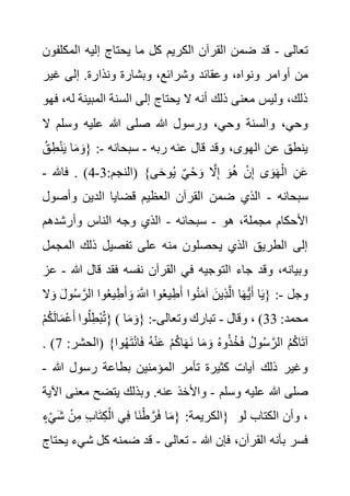 ‫تعالى‬
-
‫المك‬ ‫إليه‬ ‫يحتاج‬ ‫ما‬ ‫كل‬ ‫الكريم‬ ‫القرآن‬ ‫ضمن‬ ‫قد‬
‫لفون‬
‫أو‬ ‫من‬
‫غير‬ ‫إلى‬ .‫ونذارة‬ ‫وبشارة‬ ،‫وشرائع‬ ‫وعقائد‬ ،‫ونواه‬ ‫امر‬
‫ل‬ ‫المبينة‬ ‫السنة‬ ‫إلى‬ ‫يحتاج‬ ‫ال‬ ‫أنه‬ ‫ذلك‬ ‫معنى‬ ‫وليس‬ ،‫ذلك‬
‫فهو‬ ،‫ه‬
‫ال‬ ‫وسلم‬ ‫عليه‬ ‫هللا‬ ‫صلى‬ ‫هللا‬ ‫ورسول‬ ،‫وحي‬ ‫والسنة‬ ،‫وحي‬
‫ربه‬ ‫عنه‬ ‫قال‬ ‫وقد‬ ،‫الهوى‬ ‫عن‬ ‫ينطق‬
-
‫سبحانه‬
-
ِ‫ط‬ْ‫ن‬َ‫ي‬ ‫ا‬َ‫م‬ َ‫{و‬ :
ُ‫ق‬
ُ‫ي‬ ٌ‫ي‬ْ‫ح‬ َ‫و‬ َّ
‫ال‬ِ‫إ‬ َ‫و‬ُ‫ه‬ ْ‫ن‬ِ‫إ‬ ‫ى‬َ‫و‬َ‫ه‬ْ‫ال‬ ِ‫ن‬َ‫ع‬
:‫(النجم‬ }‫ى‬َ‫ح‬‫و‬
3
-
4
‫فاهلل‬ . )
-
‫سبحانه‬
-
‫وأصو‬ ‫الدين‬ ‫قضايا‬ ‫العظيم‬ ‫القرآن‬ ‫ضمن‬ ‫الذي‬
‫ل‬
‫هو‬ ،‫مجملة‬ ‫األحكام‬
-
‫سبحانه‬
-
‫وأرشدهم‬ ‫الناس‬ ‫وجه‬ ‫الذي‬
‫المج‬ ‫ذلك‬ ‫تفصيل‬ ‫على‬ ‫منه‬ ‫يحصلون‬ ‫الذي‬ ‫الطريق‬ ‫إلى‬
‫مل‬
‫هللا‬ ‫قال‬ ‫فقد‬ ‫نفسه‬ ‫القرآن‬ ‫في‬ ‫التوجيه‬ ‫جاء‬ ‫وقد‬ ،‫وبيانه‬
-
‫عز‬
‫وجل‬
-
‫ا‬َ‫ه‬ُّ‫ي‬َ‫أ‬ ‫ا‬َ‫ي‬{ :
َ‫و‬ َ‫ل‬‫و‬ُ‫س‬ َّ‫الر‬ ‫وا‬ُ‫ع‬‫ي‬ِ‫ط‬َ‫أ‬ َ‫و‬ َ َّ
‫اَّلل‬ ‫وا‬ُ‫ع‬‫ي‬ِ‫ط‬َ‫أ‬ ‫وا‬ُ‫ن‬َ‫م‬‫آ‬ َ‫ِين‬‫ذ‬َّ‫ل‬‫ا‬
‫ال‬
ْ‫م‬ُ‫ك‬َ‫ل‬‫ا‬َ‫م‬ْ‫ع‬َ‫أ‬ ‫وا‬ُ‫ل‬ِ‫ْط‬‫ب‬ُ‫ت‬} ( :‫محمد‬
33
‫وقال‬ ، )
-
‫وتعالى‬ ‫تبارك‬
-
‫ا‬َ‫م‬ َ‫{و‬ :
:‫(الحشر‬ }‫وا‬ُ‫ه‬َ‫ت‬ْ‫ن‬‫ا‬َ‫ف‬ ُ‫ه‬ْ‫ن‬َ‫ع‬ ْ‫م‬ُ‫ك‬‫ا‬َ‫ه‬َ‫ن‬ ‫ا‬َ‫م‬ َ‫و‬ ُ‫ه‬‫و‬ُ‫ذ‬ُ‫خ‬َ‫ف‬ ُ‫ل‬‫و‬ُ‫س‬ َّ‫الر‬ ُ‫م‬ُ‫ك‬‫ا‬َ‫ت‬‫آ‬
7
. )
‫رسول‬ ‫بطاعة‬ ‫المؤمنين‬ ‫تأمر‬ ‫كثيرة‬ ‫آيات‬ ‫ذلك‬ ‫وغير‬
‫هللا‬
-
‫وسلم‬ ‫عليه‬ ‫هللا‬ ‫صلى‬
-
‫معن‬ ‫يتضح‬ ‫وبذلك‬ .‫عنه‬ ‫واألخذ‬
‫اآلية‬ ‫ى‬
ٍ‫ء‬ْ‫ي‬َ‫ش‬ ْ‫ن‬ِ‫م‬ ِ‫ب‬‫ا‬َ‫ت‬ِ‫ك‬ْ‫ال‬ ‫ي‬ِ‫ف‬ ‫َا‬‫ن‬ْ‫ط‬ َّ‫ر‬َ‫ف‬ ‫ا‬َ‫م‬{ :‫}الكريمة‬ ‫لو‬ ‫الكتاب‬ ‫وأن‬ ،
‫هللا‬ ‫فإن‬ ،‫القرآن‬ ‫بأنه‬ ‫فسر‬
-
‫تعالى‬
-
‫شي‬ ‫كل‬ ‫ضمنه‬ ‫قد‬
‫يحتاج‬ ‫ء‬
 