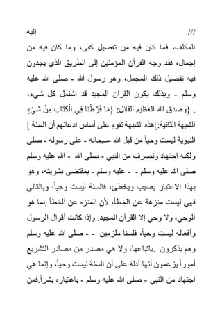 ‫إليه‬ ///
‫م‬ ‫فيه‬ ‫كان‬ ‫وما‬ ،‫كفى‬ ‫تفصيل‬ ‫من‬ ‫فيه‬ ‫كان‬ ‫فما‬ ،‫المكلف‬
‫ن‬
‫فق‬ ،‫إجمال‬
‫يجدون‬ ‫الذي‬ ‫الطريق‬ ‫إلى‬ ‫المؤمنين‬ ‫القرآن‬ ‫وجه‬ ‫د‬
‫هللا‬ ‫رسول‬ ‫وهو‬ ،‫المجمل‬ ‫ذلك‬ ‫تفصيل‬ ‫فيه‬
-
‫ع‬ ‫هللا‬ ‫صلى‬
‫ليه‬
‫وسلم‬
-
،‫شيء‬ ‫كل‬ ‫اشتمل‬ ‫قد‬ ‫المجيد‬ ‫القرآن‬ ‫يكون‬ ‫وبذلك‬
َ‫ش‬ ْ‫ن‬ِ‫م‬ ِ‫ب‬‫ا‬َ‫ت‬ِ‫ك‬ْ‫ال‬ ‫ي‬ِ‫ف‬ ‫َا‬‫ن‬ْ‫ط‬ َّ‫ر‬َ‫ف‬ ‫ا‬َ‫م‬{ :‫القائل‬ ‫العظيم‬ ‫هللا‬ ‫وصدق‬
ٍ‫ء‬ْ‫ي‬ } .
[ ‫أسا‬ ‫على‬ ‫تقوم‬ ‫الشبهة‬ ‫]هذه‬:‫الثانية‬ ‫الشبهة‬
‫أن‬ ‫ادعائهم‬ ‫س‬
‫السنة‬
‫هللا‬ ‫قبل‬ ‫من‬ ً‫ا‬‫وحي‬ ‫ليست‬ ‫النبوية‬
-
‫سبحانه‬
-
‫رسو‬ ‫على‬
‫له‬
-
‫صلى‬
‫وسلم‬ ‫عليه‬ ‫هللا‬ - ‫النبي‬ ‫من‬ ‫وتصرف‬ ‫اجتهاد‬ ‫ولكنه‬
-
‫هللا‬ ‫صلى‬
‫وسلم‬ ‫عليه‬
-
‫وهو‬ ،‫بشريته‬ ‫بمقتضى‬ - ‫وسلم‬ ‫عليه‬ ‫هللا‬ ‫صلى‬
-
‫و‬ ،ً‫ا‬‫وحي‬ ‫ليست‬ ‫فالسنة‬ ،‫ويخطئ‬ ‫يصيب‬ ‫االعتبار‬ ‫بهذا‬
‫بالتالي‬
‫ع‬ ‫منزهة‬ ‫ليست‬ ‫فهي‬
‫هو‬ ‫إنما‬ ‫الخطأ‬ ‫عن‬ ‫المنزه‬ ‫ألن‬ ،‫الخطأ‬ ‫ن‬
‫الرسو‬ ‫أقوال‬ ‫كانت‬ ‫وإذا‬ .‫المجيد‬ ‫القرآن‬ ‫إال‬ ‫وحي‬ ‫وال‬ ،‫الوحي‬
‫ل‬
-
‫وسلم‬ ‫عليه‬ ‫هللا‬ ‫صلى‬ - ‫ملزم‬ ‫فلسنا‬ ،ً‫ا‬‫وحي‬ ‫ليست‬ ‫وأفعاله‬
‫ين‬
‫التشريع‬ ‫مصادر‬ ‫من‬ ‫مصدر‬ ‫هي‬ ‫وال‬ ،‫باتباعها‬. ‫يذكرون‬ ‫وهم‬
‫وإنما‬ ،ً‫ا‬‫وحي‬ ‫ليست‬ ‫السنة‬ ‫أن‬ ‫على‬ ‫أدلة‬ ‫أنها‬ ‫يزعمون‬ ً‫ا‬‫أمور‬
‫ه‬
‫ي‬
‫النبي‬ ‫من‬ ‫اجتهاد‬
-
‫وسلم‬ ‫عليه‬ ‫هللا‬ ‫صلى‬
-
‫ب‬ ‫باعتباره‬
‫فمن‬.ً‫ا‬‫شر‬
 