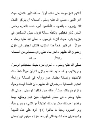 ‫حي‬ ،‫النخل‬ ‫تأبير‬ ‫مسألة‬ :ً‫ال‬‫أو‬ ،‫ذلك‬ ‫على‬ ‫المزعومة‬ ‫أدلتهم‬
‫ث‬
‫النبي‬ ‫أمر‬
-
‫وسلم‬ ‫عليه‬ ‫هللا‬ ‫صلى‬
-
‫يتركو‬ ‫أن‬ ‫أصحابه‬
‫النخل‬ ‫ا‬
‫روه‬ِ‫يؤب‬ ‫فال‬
-
‫يلقحوه‬
-
‫وخس‬ ،‫النخل‬ ‫ففسد‬ ‫أمره‬ ‫فأطاعوا‬
‫ر‬
‫مس‬ :ً‫ا‬‫وثاني‬ .‫نخيلهم‬ ‫ثمار‬ ‫الناس‬
‫المسلمي‬ ‫جيش‬ ‫نزول‬ ‫ألة‬
‫في‬ ‫ن‬
‫الرسول‬ ‫أنزله‬ ‫حيث‬ ،‫بدر‬ ‫غزوة‬
-
‫وسلم‬ ‫عليه‬ ‫هللا‬ ‫صلى‬
-
ً‫ال‬‫منز‬
-
‫منزل‬ ‫إلى‬ ‫الجيش‬ ‫فانتقل‬ ،‫المنزل‬ ‫هذا‬ ‫خطأ‬ ‫ظهر‬ ‫ثم‬
‫أصحابه‬ ‫من‬ ‫صحابي‬ ‫رأى‬ ‫على‬ ‫بناء‬ ‫آخر‬ - ‫عليهم‬ ‫هللا‬ ‫رضوان‬
-
‫مسألة‬ :ً‫ا‬‫وثالث‬
‫الرسول‬ ‫استحياهم‬ ‫حيث‬ ،‫بدر‬ ‫أسرى‬ - ‫وسلم‬ ‫عليه‬ ‫هللا‬ ‫صلى‬
-
‫ولم‬
‫ذ‬ ‫خطأ‬ ً‫ا‬‫مبين‬ ‫القرآن‬ ‫ونزل‬ ،‫الفداء‬ ‫منهم‬ ‫وأخذ‬ ،‫يقتلهم‬
‫لك‬
:ً‫ا‬‫ورابع‬ .‫المسألة‬ ‫في‬ ‫ورأيه‬ ‫عمر‬ ‫اجتهاد‬ ‫وإصابة‬ ‫االجتهاد‬
‫الصحابة‬ ‫اعتبار‬
-
‫عليهم‬ ‫هللا‬ ‫رضوان‬
-
‫ليست‬ ‫السنة‬ ‫أن‬
،ً‫ا‬‫وحي‬
‫الرسول‬ ‫خالفوا‬ ‫حين‬ ‫وذلك‬ ،ً‫ا‬‫عملي‬ ‫بذلك‬ ‫وإقرارهم‬
-
‫صلى‬
‫هللا‬
‫وسلم‬ ‫عليه‬
-
‫ذبح‬ ‫حين‬ ،‫الحديبية‬ ‫صلح‬ ‫في‬
‫بي‬ ،‫وحلق‬
‫نما‬
‫و‬ ‫وليس‬ ،‫النبي‬ ‫من‬ ً‫ا‬‫اجتهاد‬ ‫ذلك‬ ‫معتبرين‬ ‫ذلك‬ ‫هم‬ ‫رفضوا‬
،ً‫ا‬‫حي‬
( ‫خالفوا‬ ‫ما‬ ً‫ا‬‫وحي‬ ‫اعتبروه‬ ‫ولو‬
1
‫الشبهة‬ ‫هذه‬ ‫على‬ ‫الرد‬. )
‫ب‬ ‫إليها‬ ‫سبقهم‬ ‫هؤالء‬ ‫أوردها‬ ‫التي‬ ‫الشبهة‬ ‫هذه‬ ‫إن‬:‫وتفنيدها‬
‫عض‬
 