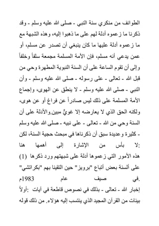 ‫النبي‬ ‫سنة‬ ‫منكري‬ ‫من‬ ‫الطوائف‬
-
‫وسلم‬ ‫عليه‬ ‫هللا‬ ‫صلى‬
-
‫وقد‬
‫لهم‬ ‫أدلة‬ ‫زعموه‬ ‫ما‬ ‫ذكرنا‬
‫مع‬ ‫الشبهة‬ ‫وهذه‬ ،‫إليه‬ ‫ذهبوا‬ ‫ما‬ ‫على‬
‫أو‬ ،‫مسلم‬ ‫عن‬ ‫تصدر‬ ‫أن‬ ‫ينبغي‬ ‫كان‬ ‫ما‬ ‫عليها‬ ‫أدلة‬ ‫زعموه‬ ‫ما‬
‫وخلف‬ ً‫ا‬‫سلف‬ ‫مجمعة‬ ‫المسلمة‬ ‫األمة‬ ‫فإن‬ ،‫مسلم‬ ‫أنه‬ ‫يدعي‬ ‫عمن‬
ً‫ا‬
‫وحي‬ ‫المطهرة‬ ‫النبوية‬ ‫السنة‬ ‫أن‬ ‫على‬ ‫الساعة‬ ‫تقوم‬ ‫أن‬ ‫وإلى‬
‫من‬
‫هللا‬ ‫قبل‬
-
‫تعالى‬
-
‫رسوله‬ ‫على‬
-
‫وسل‬ ‫عليه‬ ‫هللا‬ ‫صلى‬
‫م‬
-
‫وأن‬
‫النبي‬
-
‫وسلم‬ ‫عليه‬ ‫هللا‬ ‫صلى‬
-
‫وإج‬ ،‫الهوى‬ ‫عن‬ ‫ينطق‬ ‫ال‬
‫ماع‬
،‫هوى‬ ‫عن‬ ‫أو‬ ‫فراغ‬ ‫عن‬ ً‫ا‬‫صادر‬ ‫ليس‬ ‫ذلك‬ ‫على‬ ‫المسلمة‬ ‫األمة‬
‫أ‬ ‫على‬ ‫واألدلة‬.‫مبين‬ ٌّ‫ي‬‫غو‬ ‫إال‬ ‫يعارضه‬ ‫ال‬ ‫الذي‬ ‫الحق‬ ‫ولكنه‬
‫ن‬
‫هللا‬ ‫من‬ ‫وحي‬ ‫السنة‬
-
‫تعالى‬
-
‫نبيه‬ ‫على‬
-
‫عل‬ ‫هللا‬ ‫صلى‬
‫وسلم‬ ‫يه‬
-
‫مبح‬ ‫في‬ ‫ذكرناها‬ ‫أن‬ ‫سبق‬ ‫وعديدة‬ ‫كثيرة‬
‫السن‬ ‫حجية‬ ‫ث‬
‫لكن‬ ،‫ة‬
‫هنا‬ ‫أهمها‬ ‫إلى‬ ‫اإلشارة‬ ‫من‬ ‫بأس‬ ‫ال‬:
(1) ‫ذكرها‬ ‫ورد‬ ‫شبهتهم‬ ‫على‬ ‫أدلة‬ ‫زعموها‬ ‫التي‬ ‫األمور‬ ‫هذه‬
‫"ب‬ ‫بهم‬ ‫التقينا‬ ‫حين‬ "‫"برويز‬ ‫أتباع‬ ‫بعض‬ ‫ألسنة‬ ‫على‬
"‫كراتشي‬
‫عام‬ ‫صيف‬ ‫في‬
1983
‫م‬ .
ً‫ال‬‫أو‬: ‫هللا‬ ‫إخبار‬
-
‫تعالى‬
-
‫في‬ ‫قاطعة‬ ‫نصوص‬ ‫في‬ ‫بذلك‬
‫آيات‬
‫ال‬ ‫المجيد‬ ‫القرآن‬ ‫من‬ ‫بينات‬
‫ذل‬ ‫من‬ .‫هؤالء‬ ‫إليه‬ ‫ينتسب‬ ‫ذي‬
‫قوله‬ ‫ك‬
 