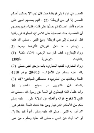 ‫يصلي‬ ‫"ال‬ :‫لهم‬ ‫قال‬ ‫حيث‬ ‫قريظة‬ ‫بني‬ ‫غزوة‬ ‫في‬ ‫العصر‬
‫أحدكم‬ ‫ن‬
( "‫قريظة‬ ‫بني‬ ‫في‬ ‫إال‬ ‫العصر‬
2
‫على‬ ‫النهي‬ ‫بعضهم‬ ‫ففهم‬ ، )
‫ب‬ ‫وفهم‬ ،‫وقتها‬ ‫فات‬ ‫حتى‬ ‫ها‬ِ‫يصل‬ ‫فلم‬ ‫الصالة‬ ‫ر‬َّ‫خ‬‫فأ‬ ‫ظاهره‬
‫عضهم‬
‫الصح‬ ‫حث‬ ‫المقصود‬ ‫أن‬
‫و‬ ‫في‬ ‫فصلوها‬ ،‫اإلسراع‬ ‫على‬ ‫ابة‬
‫قتها‬
‫النبي‬ ‫وبلغ‬ .‫قريظة‬ ‫بني‬ ‫إلى‬ ‫الوصول‬ ‫قبل‬
-
‫هللا‬ ‫صلى‬
‫عليه‬
‫وسلم‬
-
( ‫جميعا‬ ‫فأقرهما‬ ‫الفريقان‬ ‫فعل‬ ‫ما‬
3 ) .
(1) ،‫الوحي‬ ‫بدء‬ ‫كان‬ ‫كيف‬ ،‫البخاري‬ ‫رواه‬
1
/
32
‫مكتبة‬ ،
‫ط‬ ‫األزهرية‬ ‫الكليات‬
1398 .
(2) ‫صل‬ ‫النبي‬ ‫مرجع‬ ‫باب‬ ،‫المغازي‬ ‫كتاب‬ ،‫البخاري‬ ‫رواه‬
‫ى‬
‫هللا‬
،‫األحزاب‬ ‫من‬ ‫وسلم‬ ‫عليه‬
15
/
294
‫برقم‬
4119 .
(3) ‫السباعي‬ ‫مصطفى‬ .‫د‬ ،‫التشريع‬ ‫من‬ ‫ومكانتها‬ ‫السنة‬
:
47
،
:‫الخطيب‬ ‫عجاج‬ .‫د‬ .‫التدوين‬ ‫قبل‬ ‫السنة‬
16 .
‫هللا‬ ‫رسول‬ ‫عن‬ ‫السنة‬ ‫في‬ ‫فيبحثون‬ ‫الفقه‬ ‫علماء‬ ‫وأما‬
-
‫ص‬
‫هللا‬ ‫لى‬
‫وسلم‬ ‫عليه‬ - ‫على‬ ‫الداللة‬ ‫عن‬ ‫وأفعاله‬ ‫أقواله‬ ‫تخرج‬ ‫ال‬ ‫الذي‬
‫األ‬ ‫من‬ ‫حكم‬
:‫هي‬ ‫عندهم‬ ‫السنة‬ ‫كانت‬ ‫هنا‬ ‫ومن‬ .‫الشرعية‬ ‫حكام‬
‫النبي‬ ‫به‬ ‫أمر‬ ‫"ما‬
-
‫وسلم‬ ‫عليه‬ ‫هللا‬ ‫صلى‬
-
‫جازم‬ ‫غير‬ ً‫ا‬‫أمر‬
."
‫النبي‬ ‫عن‬ ‫ثبت‬ ‫"ما‬ ‫أو‬
-
‫وسلم‬ ‫عليه‬ ‫هللا‬ ‫صلى‬
-
‫غير‬ ‫من‬
 