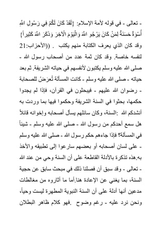 -
‫تعالى‬
-
‫و‬ُ‫س‬ َ‫ر‬ ‫ي‬ِ‫ف‬ ْ‫م‬ُ‫ك‬َ‫ل‬ َ‫ان‬َ‫ك‬ ْ‫د‬َ‫ق‬َ‫ل‬{ :‫اإلسالم‬ ‫ألمة‬ ‫قوله‬ ‫في‬
ِ َّ
‫اَّلل‬ ِ‫ل‬
َ‫ك‬ َ َّ
‫اَّلل‬ َ‫ر‬َ‫ك‬َ‫ذ‬ َ‫و‬ َ‫ر‬ ِ‫خ‬ ْ
‫اآل‬ َ‫م‬ ْ‫و‬َ‫ي‬ْ‫ال‬ َ‫و‬ َ َّ
‫اَّلل‬ ‫و‬ُ‫ج‬ ْ‫ر‬َ‫ي‬ َ‫ان‬َ‫ك‬ ْ‫ن‬َ‫م‬ِ‫ل‬ ٌ‫ة‬َ‫ن‬َ‫س‬َ‫ح‬ ٌ‫ة‬ َ‫و‬ْ‫س‬ُ‫أ‬
}ً‫ا‬‫ير‬ِ‫ث‬
:‫(األحزاب‬
21 ) . ‫يكتب‬ ‫منهم‬ ‫الكتابة‬ ‫يعرف‬ ‫الذي‬ ‫كان‬ ‫وقد‬
‫هللا‬ ‫رسول‬ ‫أصحاب‬ ‫من‬ ‫عدد‬ ‫ثمة‬ ‫كان‬ ‫وقد‬ .‫خاصة‬ ‫لنفسه‬
-
‫ال‬ ‫حياته‬ ‫في‬ ‫ألنفسهم‬ ‫يكتبون‬ ‫وسلم‬ ‫عليه‬ ‫هللا‬ ‫صلى‬
‫بعد‬ ‫ثم‬ .‫شريفة‬
‫ح‬
‫ياته‬
-
‫وسلم‬ ‫عليه‬ ‫هللا‬ ‫صلى‬
-
‫ل‬ ُ‫ض‬ َ‫عر‬ُ‫ت‬ ‫المسألة‬ ‫كانت‬
‫لصحابة‬
-
‫عليهم‬ ‫هللا‬ ‫رضوان‬
-
‫ي‬ ‫لم‬ ‫فإذا‬ ،‫القرآن‬ ‫في‬ ‫فيبحثون‬
‫جدوا‬
‫ورد‬ ‫بما‬ ‫فيها‬ ‫وحكموا‬ ‫الشريفة‬ ‫السنة‬ ‫في‬ ‫بحثوا‬ ،‫حكمها‬
‫به‬ ‫ت‬
ً‫ال‬‫قائ‬ ‫وإخوانه‬ ‫أصحابه‬ ‫يسأل‬ ‫سائلهم‬ ‫وكان‬ ،‫السنة‬: ‫هللا‬ ‫أنشدكم‬
‫هللا‬ ‫رسول‬ ‫من‬ ‫أحدكم‬ ‫سمع‬ ‫هل‬
-
‫صلى‬
‫وسلم‬ ‫عليه‬ ‫هللا‬
-
‫ش‬
ً‫ا‬‫يئ‬
‫هللا‬ ‫رسول‬ ‫حكم‬ ‫جاءهم‬ ‫فإذا‬ ‫المسألة؟‬ ‫في‬
-
‫علي‬ ‫هللا‬ ‫صلى‬
‫وسلم‬ ‫ه‬
-
‫واأل‬ ‫تطبيقه‬ ‫إلى‬ ‫سارعوا‬ ‫بعضهم‬ ‫أو‬ ‫أصحابه‬ ‫لسان‬ ‫على‬
‫خذ‬
‫هللا‬ ‫عند‬ ‫من‬ ‫وحي‬ ‫السنة‬ ‫أن‬ ‫على‬ ‫القاطعة‬ ‫باألدلة‬ ‫تذكرة‬ ‫هذه‬.‫به‬
-
‫تعالى‬
-
‫ع‬ ‫سابق‬ ‫مبحث‬ ‫في‬ ‫ذلك‬ ‫فصلنا‬ ‫أن‬ ‫سبق‬ ‫وقد‬
‫حجية‬ ‫ن‬
‫يغ‬ ‫بما‬ ،‫السنة‬
‫مغالطات‬ ‫من‬ ‫أثاروه‬ ‫ما‬ ‫أما‬.‫هنا‬ ‫اإلعادة‬ ‫عن‬ ‫ني‬
‫وح‬ ‫ليست‬ ‫المطهرة‬ ‫النبوية‬ ‫السنة‬ ‫أن‬ ‫على‬ ‫أدلة‬ ‫أنها‬ ‫مدعين‬
،ً‫ا‬‫ي‬
‫البطالن‬ ‫ظاهر‬ ‫كالم‬ ‫فهو‬. ‫عليه‬ ‫نرد‬ ‫ونحن‬
-
‫وضوح‬ ‫رغم‬
 
