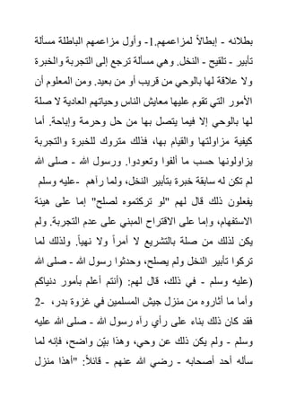 ‫بطالنه‬
-
.‫لمزاعمهم‬ ً‫ال‬‫إبطا‬
1
-
‫مسألة‬ ‫الباطلة‬ ‫مزاعمهم‬ ‫وأول‬
‫تأبير‬
-
‫تلقيح‬
-
‫التجرب‬ ‫إلى‬ ‫ترجع‬ ‫مسألة‬ ‫وهي‬ .‫النخل‬
‫وا‬ ‫ة‬
‫لخبرة‬
‫المعلوم‬ ‫ومن‬ .‫بعيد‬ ‫من‬ ‫أو‬ ‫قريب‬ ‫من‬ ‫بالوحي‬ ‫لها‬ ‫عالقة‬ ‫وال‬
‫أن‬
‫ال‬ ‫العادية‬ ‫وحياتهم‬ ‫الناس‬ ‫معايش‬ ‫عليها‬ ‫تقوم‬ ‫التي‬ ‫األمور‬
‫صلة‬
‫أما‬ .‫وإباحة‬ ‫وحرمة‬ ‫حل‬ ‫من‬ ‫بها‬ ‫يتصل‬ ‫فيما‬ ‫إال‬ ‫بالوحي‬ ‫لها‬
‫وال‬ ‫للخبرة‬ ‫متروك‬ ‫فذلك‬ ،‫بها‬ ‫والقيام‬ ‫مزاولتها‬ ‫كيفية‬
‫تجربة‬
‫وتعود‬ ‫ألفوا‬ ‫ما‬ ‫حسب‬ ‫يزاولونها‬
‫هللا‬ ‫ورسول‬ .‫وا‬
-
‫هللا‬ ‫صلى‬
‫وسلم‬ ‫عليه‬- ‫ولم‬ ،‫النخل‬ ‫بتأبير‬ ‫خبرة‬ ‫سابقة‬ ‫له‬ ‫تكن‬ ‫لم‬
‫رآهم‬ ‫ا‬
‫هيئ‬ ‫على‬ ‫إما‬ "‫لصلح‬ ‫تركتموه‬ ‫"لو‬ ‫لهم‬ ‫قال‬ ‫ذلك‬ ‫يفعلون‬
‫ة‬
‫التجرب‬ ‫عدم‬ ‫على‬ ‫المبني‬ ‫االقتراح‬ ‫على‬ ‫وإما‬ ،‫االستفهام‬
‫ولم‬ .‫ة‬
‫ل‬ ‫ولذلك‬ .ً‫ا‬‫نهي‬ ‫وال‬ ً‫ا‬‫أمر‬ ‫ال‬ ‫بالتشريع‬ ‫صلة‬ ‫من‬ ‫لذلك‬ ‫يكن‬
‫ما‬
‫تأبير‬ ‫تركوا‬
‫هللا‬ ‫رسول‬ ‫وحدثوا‬ ،‫يصلح‬ ‫ولم‬ ‫النخل‬
-
‫ص‬
‫هللا‬ ‫لى‬
‫وسلم‬ ‫عليه‬
-
‫دنياكم‬ ‫بأمور‬ ‫أعلم‬ ‫(أنتم‬ :‫لهم‬ ‫قال‬ ،‫ذلك‬ ‫في‬ )
2- ،‫بدر‬ ‫غزوة‬ ‫في‬ ‫المسلمين‬ ‫جيش‬ ‫منزل‬ ‫من‬ ‫أثاروه‬ ‫ما‬ ‫وأما‬
‫هللا‬ ‫رسول‬ ‫رآه‬ ‫رأي‬ ‫على‬ ‫بناء‬ ‫ذلك‬ ‫كان‬ ‫فقد‬
-
‫ع‬ ‫هللا‬ ‫صلى‬
‫ليه‬
‫وسلم‬
-
‫ل‬ ‫فإنه‬ ،‫واضح‬ ‫ن‬ِ‫بي‬ ‫وهذا‬ ،‫وحي‬ ‫عن‬ ‫ذلك‬ ‫يكن‬ ‫ولم‬
‫ما‬
‫أصحابه‬ ‫أحد‬ ‫سأله‬
-
‫عنهم‬ ‫هللا‬ ‫رضي‬
-
‫منزل‬ ‫"أهذا‬ :ً‫ال‬‫قائ‬
 