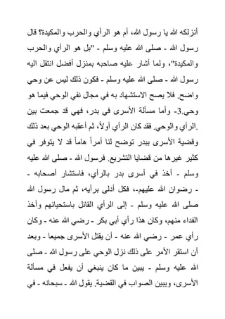 ‫ق‬ ‫والمكيدة؟‬ ‫والحرب‬ ‫الرأي‬ ‫هو‬ ‫أم‬ ،‫هللا‬ ‫رسول‬ ‫يا‬ ‫هللا‬ ‫أنزلكه‬
‫ال‬
‫هللا‬ ‫رسول‬
-
‫وسلم‬ ‫عليه‬ ‫هللا‬ ‫صلى‬
-
‫والحر‬ ‫الرأي‬ ‫هو‬ ‫"بل‬
‫ب‬
‫انتقل‬ ‫أفضل‬ ‫بمنزل‬ ‫صاحبه‬ ‫عليه‬ ‫أشار‬ ‫ولما‬ ،"‫والمكيدة‬
‫اليه‬
‫هللا‬ ‫رسول‬
-
‫وسلم‬ ‫عليه‬ ‫هللا‬ ‫صلى‬
-
‫ف‬
‫ع‬ ‫ليس‬ ‫ذلك‬ ‫كون‬
‫وحي‬ ‫ن‬
‫ف‬ ‫الوحي‬ ‫نفي‬ ‫مجال‬ ‫في‬ ‫به‬ ‫االستشهاد‬ ‫يصح‬ ‫فال‬ .‫واضح‬
‫هو‬ ‫يما‬
.‫وحي‬
3
-
‫بين‬ ‫جمعت‬ ‫قد‬ ‫فهي‬ ،‫بدر‬ ‫في‬ ‫األسرى‬ ‫مسألة‬ ‫وأما‬
‫بعد‬ ‫الوحي‬ ‫أعقبه‬ ‫ثم‬ ،ً‫ال‬‫أو‬ ‫الرأي‬ ‫كان‬ ‫فقد‬ .‫والوحي‬ ‫الرأي‬
‫ذلك‬ .
‫يتوفر‬ ‫ال‬ ‫قد‬ ً‫ا‬‫هام‬ ً‫ا‬‫أمر‬ ‫لنا‬ ‫توضح‬ ‫ببدر‬ ‫األسرى‬ ‫وقضية‬
‫في‬
‫ال‬ ‫قضايا‬ ‫من‬ ‫غيرها‬ ‫كثير‬
‫هللا‬ ‫فرسول‬ .‫تشريع‬
-
‫صلى‬
‫عليه‬ ‫هللا‬
‫وسلم‬
-
‫أصحابه‬ ‫فاستشار‬ ،‫بالرأي‬ ‫بدر‬ ‫أسرى‬ ‫في‬ ‫أخذ‬
-
‫عليهم‬ ‫هللا‬ ‫رضوان‬
-
‫هللا‬ ‫رسول‬ ‫مال‬ ‫ثم‬ ،‫برأيه‬ ‫أدلى‬ ‫فكل‬ ، -
‫وسلم‬ ‫عليه‬ ‫هللا‬ ‫صلى‬
-
‫باستحيائهم‬ ‫القائل‬ ‫الرأي‬ ‫إلى‬
‫وأخذ‬
‫بكر‬ ‫أبي‬ ‫رأي‬ ‫هذا‬ ‫وكان‬ ،‫منهم‬ ‫الفداء‬
-
‫عنه‬ ‫هللا‬ ‫رضي‬
-
‫وك‬
‫ان‬
‫عمر‬ ‫رأي‬
-
‫عنه‬ ‫هللا‬ ‫رضي‬
-
‫جميعا‬ ‫األسرى‬ ‫يقتل‬ ‫أن‬
-
‫وب‬
‫عد‬
‫هللا‬ ‫رسول‬ ‫على‬ ‫الوحي‬ ‫نزل‬ ‫ذلك‬ ‫على‬ ‫األمر‬ ‫استقر‬ ‫أن‬
-
‫ص‬
‫لى‬
‫وسلم‬ ‫عليه‬ ‫هللا‬
-
‫مس‬ ‫في‬ ‫يفعل‬ ‫أن‬ ‫ينبغي‬ ‫كان‬ ‫ما‬ ‫يبين‬
‫ألة‬
‫هللا‬ ‫يقول‬ .‫القضية‬ ‫في‬ ‫الصواب‬ ‫ويبين‬ ،‫األسرى‬
-
‫سب‬
‫حانه‬
-
‫في‬
 