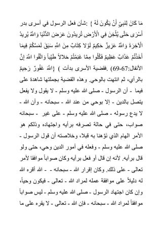 ‫بدر‬ ‫أسرى‬ ‫في‬ ‫الرسول‬ ‫فعل‬ ‫شأن‬: { ْ‫ن‬َ‫أ‬ ٍ‫ي‬ِ‫ب‬َ‫ن‬ِ‫ل‬ َ‫ان‬َ‫ك‬ ‫ا‬َ‫م‬
ُ‫ه‬َ‫ل‬ َ‫ون‬ُ‫ك‬َ‫ي‬
ُ َّ
‫اَّلل‬ َ‫و‬ ‫ا‬َ‫ي‬ْ‫ن‬ُّ‫د‬‫ال‬ َ‫ض‬ َ‫ر‬َ‫ع‬ َ‫ُون‬‫د‬‫ي‬ ِ‫ر‬ُ‫ت‬ ِ
‫ض‬ ْ‫ر‬َ ْ
‫األ‬ ‫ي‬ِ‫ف‬ َ‫ن‬ ِ‫خ‬ْ‫ث‬ُ‫ي‬ ‫ى‬َّ‫ت‬َ‫ح‬ ‫ى‬َ‫ر‬ْ‫س‬َ‫أ‬
ُ‫د‬‫ي‬ ِ‫ر‬ُ‫ي‬
ُ‫ك‬َّ‫س‬َ‫م‬َ‫ل‬ َ‫ق‬َ‫ب‬َ‫س‬ ِ َّ
‫اَّلل‬ َ‫ن‬ِ‫م‬ ٌ‫اب‬َ‫ت‬ِ‫ك‬ ‫ال‬ ْ‫و‬َ‫ل‬ ٌ‫م‬‫ي‬ِ‫ك‬َ‫ح‬ ٌ‫يز‬ ِ‫ز‬َ‫ع‬ ُ َّ
‫اَّلل‬ َ‫و‬ َ‫ة‬ َ‫ر‬ ِ‫خ‬ ْ
‫اآل‬
‫ا‬َ‫م‬‫ي‬ِ‫ف‬ ْ‫م‬
ِ‫ي‬َ‫ط‬ ً‫ال‬‫ال‬َ‫ح‬ ْ‫م‬ُ‫ت‬ْ‫م‬ِ‫ن‬َ‫غ‬ ‫ا‬َّ‫م‬ِ‫م‬ ‫وا‬ُ‫ل‬ُ‫ك‬َ‫ف‬ ٌ‫م‬‫ي‬ِ‫ظ‬َ‫ع‬ ٌ‫اب‬َ‫ذ‬َ‫ع‬ ْ‫م‬ُ‫ت‬ْ‫ذ‬َ‫خ‬َ‫أ‬
َ َّ
‫اَّلل‬ ‫وا‬ُ‫ق‬َّ‫ت‬‫ا‬ َ‫و‬ ً‫ا‬‫ب‬
َّ‫ن‬ِ‫إ‬
ٌ‫م‬‫ي‬ ِ‫ح‬ َ‫ر‬ ٌ‫ور‬ُ‫ف‬َ‫غ‬ َ َّ
‫}اَّلل‬ ( :‫األنفال‬
67
-
69
‫بدأت‬ ‫األسرى‬ ‫فقضية‬. )
‫شاهد‬ ‫بجملتها‬ ‫القضية‬ ‫وهذه‬ .‫بالوحي‬ ‫انتهت‬ ‫ثم‬ ،‫بالرأي‬
‫على‬ ‫ة‬
‫الرسول‬ ‫أن‬
-
‫وسلم‬ ‫عليه‬ ‫هللا‬ ‫صلى‬
-
‫يفعل‬ ‫وال‬ ‫يقول‬ ‫ال‬ - ‫فيما‬
‫بالدين‬ ‫يتصل‬
-
‫هللا‬ ‫عند‬ ‫من‬ ‫بوحي‬ ‫إال‬
-
‫سبحانه‬
-
‫هللا‬ ‫وأن‬
-
‫سبحانه‬ - ‫رسوله‬ ‫يدع‬ ‫ال‬
-
‫وسلم‬ ‫عليه‬ ‫هللا‬ ‫صلى‬
-
‫غي‬ ‫على‬
‫ر‬
‫هو‬ ‫وذلكم‬ ‫واجتهاده‬ ‫برأيه‬ ‫تصرفه‬ ‫حالة‬ ‫في‬ ‫حتى‬ ،‫صواب‬
‫الرسول‬ ‫قول‬ ‫أن‬ ‫وخالصته‬ ،‫قبال‬ ‫به‬ ‫هنا‬َّ‫َو‬‫ن‬ ‫الذي‬ ‫الهام‬ ‫األمر‬
-
‫وسلم‬ ‫عليه‬ ‫هللا‬ ‫صلى‬
-
‫حت‬ ،‫وحي‬ ‫الدين‬ ‫أمور‬ ‫في‬ ‫وفعله‬
‫ولو‬ ‫ى‬
‫وك‬ ‫برأيه‬ ‫فعل‬ ‫أو‬ ‫قال‬ ‫إن‬ ‫ألنه‬ .‫برأيه‬ ‫قال‬
‫موافق‬ ً‫ا‬‫صواب‬ ‫ان‬
‫ألمر‬ ‫ا‬
‫هللا‬ ‫أقره‬ ‫هللا‬ - ‫تعالى‬
-
‫هللا‬ ‫إقرار‬ ‫وكان‬ .‫ذلك‬ ‫على‬
-
‫سبحانه‬
-
‫هللا‬ ‫لمراد‬ ‫عمله‬ ‫موافقة‬ ‫على‬ ً‫ال‬‫دلي‬ ‫له‬
-
‫تعالى‬
-
‫و‬ ‫فيكون‬
،ً‫ا‬‫حي‬
‫الرسول‬ ‫اجتهاد‬ ‫كان‬ ‫وإن‬
-
‫وسلم‬ ‫عليه‬ ‫هللا‬ ‫صلى‬
-
‫ص‬ ‫ليس‬
ً‫ا‬‫واب‬
‫هللا‬ ‫لمراد‬ ً‫ا‬‫موافق‬
-
‫سبحانه‬
-
‫هللا‬ ‫فإن‬
-
‫تعالى‬
-
‫يقر‬ ‫ال‬
‫ه‬
‫ما‬ ‫على‬
 