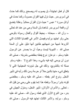 ‫حد‬ ‫كما‬ ‫وذلك‬ .‫ويصحح‬ ‫له‬ ‫يصوب‬ ‫بل‬ ،ً‫ا‬‫اجتهاد‬ ‫فعل‬ ‫أو‬ ‫قال‬
‫ث‬
‫حدث‬ ‫وكما‬ ،ً‫ا‬‫مصوب‬ ‫القرآن‬ ‫فيها‬ ‫نزل‬ ‫حيث‬ .‫بدر‬ ‫أسرى‬ ‫في‬
‫في‬
‫سورة‬ ‫أوائل‬
“
‫عبس‬
“
‫يت‬ ‫وهكذا‬ .ً‫ا‬‫معاتب‬ ‫القرآن‬ ‫نزل‬ ‫حيث‬
‫ضح‬
‫تع‬ ‫هللا‬ ‫عند‬ ‫من‬ ‫وحي‬ ‫السنة‬ ‫بأن‬ ‫شاهدة‬ ‫بدر‬ ‫أسرى‬ ‫واقعة‬ ‫أن‬
‫الى‬
-
‫هللا‬ ‫وأن‬ ،
-
‫سبحانه‬
-
‫أقوال‬ ‫يحيط‬
‫بالوح‬ ‫رسوله‬ ‫وأفعال‬
‫ي‬
‫الثال‬ ‫القضايا‬ ‫في‬ ‫األمر‬ ‫وفيصل‬.‫برأيه‬ ‫اجتهد‬ ‫ولو‬ ‫حتى‬
‫التي‬ ‫ث‬
‫السن‬ ‫أن‬ ‫على‬ ‫دليل‬ ‫أنها‬ ‫ظانين‬ ‫شبهاتهم‬ ‫من‬ ‫شبهة‬ ‫أثاروها‬
‫ة‬
‫الرسول‬ ‫عن‬ ‫يصدر‬ ‫ما‬ ‫أن‬ ،ً‫ا‬‫وحي‬ ‫ليست‬ ‫النبوية‬ - ‫هللا‬ ‫صلى‬
‫وسلم‬ ‫عليه‬
–
‫بشريته‬ ‫بمقتضى‬ ‫يفعله‬ ‫نوع‬ :‫نوعان‬
-
‫هللا‬ ‫صلى‬
‫وسلم‬ ‫عليه‬- ‫يوح‬ ‫أن‬ ‫دون‬
‫ال‬ ‫النوع‬ ‫وهذا‬ ،‫بشيء‬ ‫فيه‬ ‫إليه‬ ‫ى‬
‫الت‬ ‫المعيشية‬ ‫شؤونه‬ ‫جل‬ ‫في‬ ‫وذلك‬ ،‫بالتشريع‬ ‫له‬ ‫صلة‬
‫ال‬ ‫ي‬
‫ت‬ ‫في‬ ‫رأيه‬ ‫ذلك‬ ‫ومن‬ ‫حرمة‬ ‫أو‬ ً‫ال‬‫ح‬ ‫بالدين‬ ‫منها‬ ‫شيء‬ ‫يتعلق‬
‫أبير‬
‫يفعله‬ ‫آخر‬ ‫ونوع‬ .‫النخل‬
-
‫وسلم‬ ‫عليه‬ ‫هللا‬ ‫صلى‬
-
‫بمقت‬
‫ضى‬
‫قب‬ ‫من‬ ‫وحي‬ ‫على‬ ‫يقوم‬ ‫إنما‬ ‫هذا‬ ‫وفعله‬ ،ً‫ال‬‫رسو‬ ‫بشرا‬ ‫كونه‬
‫هللا‬ ‫ل‬
-
‫تعالى‬
‫ف‬ ‫الجيش‬ ‫ومنزل‬ ،‫النخل‬ ‫تأبير‬ :‫األوالن‬ ‫واألمران‬ .
‫ي‬
‫هللا‬ ‫رسول‬ ‫فعله‬ ‫الذي‬ ‫األول‬ ‫النوع‬ ‫من‬ ،‫بدر‬
-
‫ع‬ ‫هللا‬ ‫صلى‬
‫ليه‬
‫وسلم‬
-
‫الرسول‬ ‫فيه‬ ‫اجتهد‬ ‫الثالث‬ ‫واألمر‬ .‫برأيه‬
-
‫صلى‬
‫هللا‬
 
