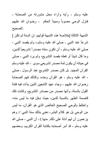 ‫وسلم‬ ‫عليه‬
-
‫الصحابة‬ ‫من‬ ‫مشورته‬ ‫محل‬ ‫وآراء‬ ‫رأيه‬
-
‫عليهم‬ ‫هللا‬ ‫رضوان‬ - ‫الحك‬ ً‫ا‬‫ومبين‬ ً‫ا‬‫مصوب‬ ‫الوحي‬ ‫فنزل‬
‫م‬
‫الصحيح‬.
[ ‫لم‬ ‫السنة‬ ‫إن‬ :‫قولهم‬ ‫الشبهة‬ ‫هذه‬ ‫]خالصة‬:‫الثالثة‬ ‫الشبهة‬
‫تكن‬
‫النبي‬ ‫عند‬ ً‫ا‬‫شرع‬
-
‫وسلم‬ ‫عليه‬ ‫هللا‬ ‫صلى‬
-
‫ا‬ ‫يقصد‬ ‫ولم‬ ،
‫لنبي‬
-
‫وسلم‬ ‫عليه‬ ‫هللا‬ ‫صلى‬
-
‫تشريع‬ ً‫ا‬‫مصدر‬ ‫سنته‬ ‫تكون‬ ‫أن‬
،‫للدين‬ ً‫ا‬‫ي‬
‫النب‬ ‫يرد‬ ‫ولم‬ ،‫التشريع‬ ‫بقصد‬ ‫فعله‬ ‫أو‬ ً‫ا‬‫شيئ‬ ‫قال‬ ‫وما‬
‫ي‬
-
‫صلى‬
‫وسلم‬ ‫عليه‬ ‫هللا‬ - ‫في‬
‫س‬ ‫تشريعي‬ ‫مصدر‬ ‫ثمة‬ ‫يكون‬ ‫أن‬ ‫حياته‬
‫وى‬
‫الرسول‬ ‫عند‬ ‫التشريع‬ ‫مصدر‬ ‫كان‬ ‫بل‬ .‫المجيد‬ ‫القرآن‬
-
‫ص‬
‫لى‬
‫وسلم‬ ‫عليه‬ ‫هللا‬
-
‫الصحابة‬ ‫فهم‬ ‫وكذلك‬ ،‫وحده‬ ‫القرآن‬ ‫هو‬ -
‫عليهم‬ ‫هللا‬ ‫رضوان‬
-
‫في‬ ‫بدأت‬ ‫الذين‬ ‫التابعين‬ ‫عهد‬ ‫وجاء‬
‫فتنة‬ ‫ه‬
‫وكانت‬ ،‫التشريع‬ ‫مصادر‬ ‫من‬ ‫مصدر‬ ‫وأنها‬ ،‫بالسنة‬ ‫القول‬
‫تلك‬
‫قاصمة‬
‫م‬ ‫ليس‬ ‫ما‬ ‫فيه‬ ‫دخل‬ ‫حيث‬ ،‫للدين‬ ‫بالنسبة‬ ‫الظهر‬
،‫نه‬
‫لي‬ ‫ما‬ ،‫القرآن‬ ‫هو‬ ‫الذي‬ ‫الخالص‬ ‫الصحيح‬ ‫بالوحي‬ ‫واختلط‬
‫س‬
/ ‫النبي‬ ‫سنة‬ ‫بذلك‬ ‫نعني‬ ،‫البشر‬ ‫كالم‬ ‫هو‬ ‫بل‬ ‫الوحي‬ ‫من‬
‫وهم‬ /
:‫منها‬ .‫ذلك‬ ‫على‬ ‫أدلة‬ ‫لهم‬ ‫أن‬ ‫يزعمون‬
1
-
‫النبي‬ ‫أن‬
-
‫هللا‬ ‫صلى‬
‫وسلم‬ ‫عليه‬
-
‫وح‬ ،‫الكريم‬ ‫القرآن‬ ‫بكتابة‬ ‫أصحابه‬ ‫أمر‬ ‫قد‬
‫ضهم‬
 