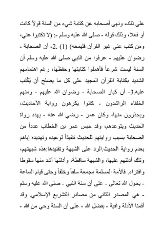 ‫ك‬ ً‫ال‬‫قو‬ ‫السنة‬ ‫من‬ ‫شيء‬ ‫كتابة‬ ‫عن‬ ‫أصحابه‬ ‫ونهى‬ ،‫ذلك‬ ‫على‬
‫انت‬
‫قوله‬ ‫وذلك‬ ،‫فعال‬ ‫أو‬
-
‫وسلم‬ ‫عليه‬ ‫هللا‬ ‫صلى‬
-
‫تكت‬ ‫(ال‬ :
،‫عني‬ ‫بوا‬
( )‫فليمحه‬ ‫القرآن‬ ‫غير‬ ‫عني‬ ‫كتب‬ ‫ومن‬
1
. )
2
-
‫الصحابة‬ ‫أن‬
-
‫عليهم‬ ‫رضوان‬
-
‫وسلم‬ ‫عليه‬ ‫هللا‬ ‫صلى‬ ‫النبي‬ ‫من‬ ‫عرفوا‬
‫أن‬
‫وحف‬ ‫كتابتها‬ ‫فأهملوا‬ ً‫ا‬‫شرع‬ ‫ليست‬ ‫السنة‬
‫اهتما‬ ‫رغم‬ ،‫ظها‬
‫مهم‬
ْ‫ك‬ُ‫ي‬ ‫أن‬ ‫يصلح‬ ‫ما‬ ‫كل‬ ‫على‬ ‫المجيد‬ ‫القرآن‬ ‫بكتابة‬ ‫الشديد‬
‫تب‬
.‫عليه‬
3
-
‫الصحابة‬ ‫كبار‬ ‫أن‬
-
‫عليهم‬ ‫هللا‬ ‫رضوان‬
-
‫ومنهم‬
‫الراشدون‬ ‫الخلفاء‬
-
،‫األحاديث‬ ‫رواية‬ ‫يكرهون‬ ‫كانوا‬
‫عمر‬ ‫وكان‬ ،‫منها‬ ‫ويحذرون‬
-
‫عنه‬ ‫هللا‬ ‫رضي‬
-
‫رواة‬ ‫يهدد‬
‫الخط‬ ‫بن‬ ‫عمر‬ ‫حبس‬ ‫وقد‬ ،‫ويتوعدهم‬ ‫الحديث‬
‫من‬ ً‫ا‬‫عدد‬ ‫اب‬
‫وت‬ ‫لوعيده‬ ً‫ا‬‫تنفيذ‬ ‫للحديث‬ ‫روايتهم‬ ‫بسبب‬ ‫الصحابة‬
‫إياهم‬ ‫هديده‬
‫شب‬ ‫هذه‬:‫وتفنيدها‬ ‫الشبهة‬ ‫على‬ ‫الرد‬.‫الحديث‬ ‫رواية‬ ‫بعدم‬
،‫هتهم‬
‫س‬ ‫منها‬ ‫أشد‬ ‫وأدلتها‬ ،‫ساقطة‬ ‫والشبهة‬ ،‫عليها‬ ‫أدلتهم‬ ‫وتلك‬
‫قوطا‬
‫قيا‬ ‫وحتى‬ ً‫ا‬‫وخلف‬ ً‫ا‬‫سلف‬ ‫مجمعة‬ ‫المسلمة‬ ‫فاألمة‬ .‫وافتراء‬
‫الساعة‬ ‫م‬
-
‫تعا‬ ‫هللا‬ ‫بحول‬
‫لى‬
-
‫النبي‬ ‫سنة‬ ‫أن‬ ‫على‬
-
‫ع‬ ‫هللا‬ ‫صلى‬
‫وسلم‬ ‫ليه‬
-
‫وقد‬ .‫اإلسالمي‬ ‫التشريع‬ ‫مصادر‬ ‫من‬ ‫الثاني‬ ‫المصدر‬ ‫هي‬
‫وافية‬ ‫األدلة‬ ‫أقمنا‬
-
‫هللا‬ ‫بفضل‬
-
‫من‬ ‫وحي‬ ‫السنة‬ ‫أن‬ ‫على‬
‫هللا‬
-
 
