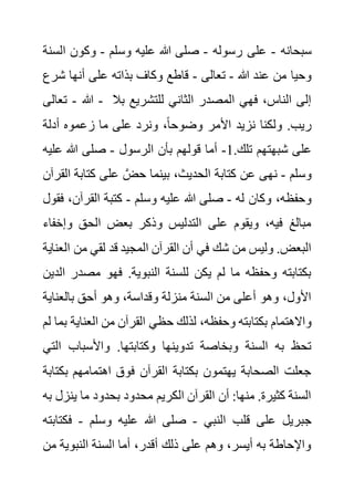 ‫سبحانه‬
-
‫رسوله‬ ‫على‬
-
‫وسلم‬ ‫عليه‬ ‫هللا‬ ‫صلى‬
-
‫ال‬ ‫وكون‬
‫سنة‬
‫هللا‬ ‫عند‬ ‫من‬ ‫وحيا‬
-
‫تعالى‬
-
‫أنه‬ ‫على‬ ‫بذاته‬ ‫وكاف‬ ‫قاطع‬
‫ش‬ ‫ا‬
‫رع‬
‫هللا‬
-
‫تعالى‬ - ‫للتشريع‬ ‫الثاني‬ ‫المصدر‬ ‫فهي‬ ،‫الناس‬ ‫إلى‬
‫بال‬
‫أدلة‬ ‫زعموه‬ ‫ما‬ ‫على‬ ‫ونرد‬ ،ً‫ا‬‫وضوح‬ ‫األمر‬ ‫نزيد‬ ‫ولكنا‬ .‫ريب‬
.‫تلك‬ ‫شبهتهم‬ ‫على‬
1
-
‫الرسول‬ ‫بأن‬ ‫قولهم‬ ‫أما‬
-
‫عليه‬ ‫هللا‬ ‫صلى‬
‫وسلم‬
-
‫كتابة‬ ‫على‬ َّ‫حض‬ ‫بينما‬ ،‫الحديث‬ ‫كتابة‬ ‫عن‬ ‫نهى‬
‫القرآن‬
‫له‬ ‫وكان‬ ،‫وحفظه‬
-
‫عليه‬ ‫هللا‬ ‫صلى‬
‫وسلم‬
-
‫القرآن‬ ‫كتبة‬
‫فقول‬ ،
‫وإخ‬ ‫الحق‬ ‫بعض‬ ‫وذكر‬ ‫التدليس‬ ‫على‬ ‫ويقوم‬ ،‫فيه‬ ‫مبالغ‬
‫فاء‬
‫من‬ ‫لقي‬ ‫قد‬ ‫المجيد‬ ‫القرآن‬ ‫أن‬ ‫في‬ ‫شك‬ ‫من‬ ‫وليس‬ .‫البعض‬
‫العناية‬
‫مصدر‬ ‫فهو‬ .‫النبوية‬ ‫للسنة‬ ‫يكن‬ ‫لم‬ ‫ما‬ ‫وحفظه‬ ‫بكتابته‬
‫الدين‬
‫بالعناي‬ ‫أحق‬ ‫وهو‬ ،‫وقداسة‬ ‫منزلة‬ ‫السنة‬ ‫من‬ ‫أعلى‬ ‫وهو‬ ،‫األول‬
‫ة‬
‫بكتا‬ ‫واالهتمام‬
‫العناي‬ ‫من‬ ‫القرآن‬ ‫حظي‬ ‫لذلك‬ ،‫وحفظه‬ ‫بته‬
‫لم‬ ‫بما‬ ‫ة‬
‫ا‬ ‫واألسباب‬ .‫وكتابتها‬ ‫تدوينها‬ ‫وبخاصة‬ ‫السنة‬ ‫به‬ ‫تحظ‬
‫لتي‬
‫ب‬ ‫اهتمامهم‬ ‫فوق‬ ‫القرآن‬ ‫بكتابة‬ ‫يهتمون‬ ‫الصحابة‬ ‫جعلت‬
‫كتابة‬
‫ين‬ ‫ما‬ ‫بحدود‬ ‫محدود‬ ‫الكريم‬ ‫القرآن‬ ‫أن‬ :‫منها‬ .‫كثيرة‬ ‫السنة‬
‫به‬ ‫زل‬
‫النبي‬ ‫قلب‬ ‫على‬ ‫جبريل‬
-
‫وسلم‬ ‫عليه‬ ‫هللا‬ ‫صلى‬
-
‫فك‬
‫ت‬
‫ابته‬
‫م‬ ‫النبوية‬ ‫السنة‬ ‫أما‬ ،‫أقدر‬ ‫ذلك‬ ‫على‬ ‫وهم‬ ،‫أيسر‬ ‫به‬ ‫واإلحاطة‬
‫ن‬
 