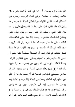 ‫تركه‬ ‫وفي‬ ،‫ثواب‬ ‫فعله‬ ‫في‬ ‫"ما‬ ‫أو‬ ."‫وجوب‬ ‫وال‬ ‫افتراض‬
‫من‬ ‫وغيره‬ ‫الواجب‬ ‫تقابل‬ ‫وهي‬ ."‫عقاب‬ ‫ال‬ ‫وعتاب‬ ‫مالمة‬
‫ا‬ ‫األحكام‬
‫الفقهاء‬ ‫لدى‬ ‫لخمسة‬
-
‫عل‬ ‫عندهم‬ ‫السنة‬ ‫تطلق‬ ‫وقد‬
‫ما‬ ‫ى‬
‫عل‬ ‫يعمل‬ ‫كان‬ ‫إذا‬ ‫سنة‬ ‫على‬ ‫فالن‬ :‫فيقال‬ ،‫البدعة‬ ‫يقابل‬
‫ما‬ ‫وفق‬ ‫ى‬
‫النبي‬ ‫عليه‬ ‫كان‬
-
‫وسلم‬ ‫عليه‬ ‫هللا‬ ‫صلى‬
-
‫فالن‬ :‫ويقال‬
‫على‬
‫ذلك‬ ‫خالف‬ ‫على‬ ‫عمل‬ ‫إذا‬ ،‫بدعة‬. ‫عندهم‬ ‫السنة‬ ‫لفظ‬ ‫ويطلق‬
-
‫كذلك‬
-
‫الصحابة‬ ‫عليه‬ ‫عمل‬ ‫ما‬ ‫على‬
-
‫هللا‬ ‫رضوان‬
‫عليهم‬
-
‫لس‬ ً‫ا‬‫اتباع‬ ‫لكونه‬ ،‫يوجد‬ ‫لم‬ ‫أو‬ ‫المجيد‬ ‫القرآن‬ ‫في‬ ‫ذلك‬ ‫وجد‬
‫نة‬
‫من‬ ‫عليه‬ ً‫ا‬‫مجتمع‬ ً‫ا‬‫اجتهاد‬ ‫أو‬ ،‫إلينا‬ ‫تنقل‬ ‫لم‬ ،‫عندهم‬ ‫ثبتت‬
‫أو‬ ‫هم‬
‫لقوله‬ .‫خلفائهم‬ ‫من‬- :‫وسلم‬ ‫عليه‬ ‫هللا‬ ‫صلى‬
-
‫بسن‬ ‫"عليكم‬
‫تي‬
‫علي‬ ‫عضوا‬ ،‫بعدي‬ ‫من‬ ‫المهديين‬ ‫الراشدين‬ ‫الخلفاء‬ ‫وسنة‬
‫ها‬
( "‫بالنواجذ‬
1
( )
2
‫معا‬ ‫هذه‬. )
‫والمراد‬ ‫تعريفاتها‬ ‫أو‬ ،‫السنة‬ ‫ني‬
‫فن‬ ‫كل‬ ‫علماء‬ ‫أن‬ ‫لنا‬ ‫تبين‬ ‫وقد‬ ،‫العلماء‬ ‫مصطلح‬ ‫في‬ ‫بها‬
‫علم‬ ‫أو‬
‫اهتمامه‬ ‫مع‬ ‫يتناسب‬ ‫السنة‬ ‫في‬ ‫وعمل‬ ‫اهتمام‬ ‫لهم‬ ‫العلوم‬ ‫من‬
،‫م‬
‫تتعارض‬ ‫أن‬ ‫دون‬ ،‫علومهم‬ ‫في‬ ‫إليه‬ ‫يهدفون‬ ‫ما‬ ‫ويحقق‬
(1) ‫السنة‬ ‫لزوم‬ ‫في‬ ‫باب‬ ،‫السنة‬ ‫كتاب‬ :‫داود‬ ‫أبو‬2/359 ‫برقم‬
4583
‫وأحمد‬ ،
4
/
126
‫رقم‬ ‫باب‬ ‫العلم‬ ‫كتاب‬ ‫والترمذي‬ ،
16
،
 