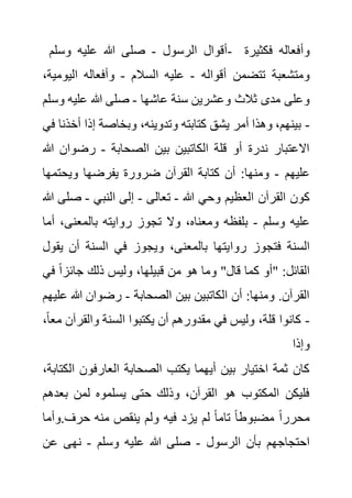 ‫الرسول‬ ‫أقوال‬
-
‫وسلم‬ ‫عليه‬ ‫هللا‬ ‫صلى‬ - ‫فكثيرة‬ ‫وأفعاله‬
‫أقواله‬ ‫تتضمن‬ ‫ومتشعبة‬
-
‫السالم‬ ‫عليه‬
-
‫اليو‬ ‫وأفعاله‬
،‫مية‬
‫عاشها‬ ‫سنة‬ ‫وعشرين‬ ‫ثالث‬ ‫مدى‬ ‫وعلى‬
-
‫و‬ ‫عليه‬ ‫هللا‬ ‫صلى‬
‫سلم‬
-
،‫وتدوينه‬ ‫كتابته‬ ‫يشق‬ ‫أمر‬ ‫وهذا‬ ،‫بينهم‬
‫أخ‬ ‫إذا‬ ‫وبخاصة‬
‫في‬ ‫ذنا‬
‫الصحابة‬ ‫بين‬ ‫الكاتبين‬ ‫قلة‬ ‫أو‬ ‫ندرة‬ ‫االعتبار‬
-
‫رضوا‬
‫هللا‬ ‫ن‬
‫عليهم‬
-
‫ويحتم‬ ‫يفرضها‬ ‫ضرورة‬ ‫القرآن‬ ‫كتابة‬ ‫أن‬ :‫ومنها‬
‫ها‬
‫هللا‬ ‫وحي‬ ‫العظيم‬ ‫القرآن‬ ‫كون‬
-
‫تعالى‬
-
‫النبي‬ ‫إلى‬
-
‫ص‬
‫هللا‬ ‫لى‬
‫وسلم‬ ‫عليه‬
-
‫بالمعنى‬ ‫روايته‬ ‫تجوز‬ ‫وال‬ ،‫ومعناه‬ ‫بلفظه‬
‫أما‬ ،
‫روا‬ ‫فتجوز‬ ‫السنة‬
‫ي‬ ‫أن‬ ‫السنة‬ ‫في‬ ‫ويجوز‬ ،‫بالمعنى‬ ‫يتها‬
‫قول‬
‫ف‬ ً‫ا‬‫جائز‬ ‫ذلك‬ ‫وليس‬ ،‫قبيلها‬ ‫من‬ ‫هو‬ ‫وما‬ "‫قال‬ ‫كما‬ ‫"أو‬ :‫القائل‬
‫ي‬
‫الصحابة‬ ‫بين‬ ‫الكاتبين‬ ‫أن‬ :‫ومنها‬ .‫القرآن‬
-
‫هللا‬ ‫رضوان‬
‫عليهم‬
-
‫والقر‬ ‫السنة‬ ‫يكتبوا‬ ‫أن‬ ‫مقدورهم‬ ‫في‬ ‫وليس‬ ،‫قلة‬ ‫كانوا‬
،ً‫ا‬‫مع‬ ‫آن‬
‫وإذا‬
‫الصحابة‬ ‫يكتب‬ ‫أيهما‬ ‫بين‬ ‫اختيار‬ ‫ثمة‬ ‫كان‬
‫ال‬ ‫العارفون‬
،‫كتابة‬
‫بع‬ ‫لمن‬ ‫يسلموه‬ ‫حتى‬ ‫وذلك‬ ،‫القرآن‬ ‫هو‬ ‫المكتوب‬ ‫فليكن‬
‫دهم‬
‫وأم‬.‫حرف‬ ‫منه‬ ‫ينقص‬ ‫ولم‬ ‫فيه‬ ‫يزد‬ ‫لم‬ ً‫ا‬‫تام‬ ً‫ا‬‫مضبوط‬ ً‫ا‬‫محرر‬
‫ا‬
‫الرسول‬ ‫بأن‬ ‫احتجاجهم‬
-
‫وسلم‬ ‫عليه‬ ‫هللا‬ ‫صلى‬
-
‫عن‬ ‫نهى‬
 