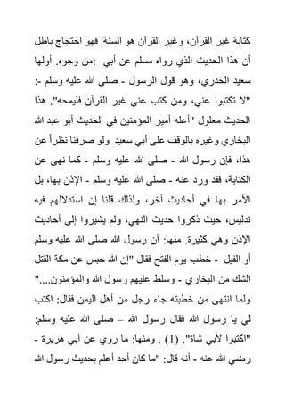 ‫احتجاج‬ ‫فهو‬ .‫السنة‬ ‫هو‬ ‫القرآن‬ ‫وغير‬ ،‫القرآن‬ ‫غير‬ ‫كتابة‬
‫باطل‬
‫أولها‬ .‫وجوه‬ ‫من‬: ‫الحد‬ ‫هذا‬ ‫أن‬
‫أبي‬ ‫عن‬ ‫مسلم‬ ‫رواه‬ ‫الذي‬ ‫يث‬
‫الرسول‬ ‫قول‬ ‫وهو‬ ،‫الخدري‬ ‫سعيد‬
-
‫وسلم‬ ‫عليه‬ ‫هللا‬ ‫صلى‬
-
:
"‫فليمحه‬ ‫القرآن‬ ‫غير‬ ‫عني‬ ‫كتب‬ ‫ومن‬ ،‫عني‬ ‫تكتبوا‬ ‫"ال‬
‫هذا‬ .
‫عب‬ ‫أبو‬ ‫الحديث‬ ‫في‬ ‫المؤمنين‬ ‫أمير‬ ‫"أعله‬ ‫معلول‬ ‫الحديث‬
‫هللا‬ ‫د‬
‫ن‬ ‫صرفنا‬ ‫ولو‬ .‫سعيد‬ ‫أبي‬ ‫على‬ ‫بالوقف‬ ‫وغيره‬ ‫البخاري‬
‫عن‬ ً‫ا‬‫ظر‬
‫هللا‬ ‫رسول‬ ‫فإن‬ ،‫هذا‬
-
‫وسلم‬ ‫عليه‬ ‫هللا‬ ‫صلى‬
-
‫عن‬ ‫نهى‬ ‫كما‬
‫عنه‬ ‫ورد‬ ‫فقد‬ ،‫الكتابة‬
-
‫وسلم‬ ‫عليه‬ ‫هللا‬ ‫صلى‬
-
‫ب‬ ‫اإلذن‬
‫بل‬ ،‫ها‬
‫فيه‬ ‫استداللهم‬ ‫إن‬ ‫قلنا‬ ‫ولذلك‬ ،‫أخر‬ ‫أحاديث‬ ‫في‬ ‫بها‬ ‫األمر‬
‫أحادي‬ ‫إلى‬ ‫يشيروا‬ ‫ولم‬ ،‫النهي‬ ‫حديث‬ ‫ذكروا‬ ‫حيث‬ ،‫تدليس‬
‫ث‬
‫وس‬ ‫عليه‬ ‫هللا‬ ‫صلى‬ ‫هللا‬ ‫رسول‬ ‫أن‬ :‫منها‬ .‫كثيرة‬ ‫وهي‬ ‫اإلذن‬
‫لم‬
‫خطب‬
‫القتل‬ ‫مكة‬ ‫عن‬ ‫حبس‬ ‫هللا‬ ‫"إن‬ ‫فقال‬ ‫الفتح‬ ‫يوم‬ - ‫الفيل‬ ‫أو‬
‫البخاري‬ ‫من‬ ‫الشك‬
-
..‫والمؤمنون‬ ‫هللا‬ ‫رسول‬ ‫عليهم‬ ‫وسلط‬
"..
‫اكتب‬ :‫فقال‬ ‫اليمن‬ ‫أهل‬ ‫من‬ ‫رجل‬ ‫جاء‬ ‫خطبته‬ ‫من‬ ‫انتهى‬ ‫ولما‬
‫هللا‬ ‫رسول‬ ‫فقال‬ ‫هللا‬ ‫رسول‬ ‫يا‬ ‫لي‬
–
‫وس‬ ‫عليه‬ ‫هللا‬ ‫صلى‬
:‫لم‬
( ."‫شاة‬ ‫ألبي‬ ‫"اكتبوا‬
1
‫أب‬ ‫عن‬ ‫روي‬ ‫ما‬ :‫ومنها‬ . )
‫هريرة‬ ‫ي‬
-
‫عنه‬ ‫هللا‬ ‫رضي‬
-
‫هللا‬ ‫رسول‬ ‫بحديث‬ ‫أعلم‬ ‫أحد‬ ‫كان‬ ‫"ما‬ :‫قال‬ ‫أنه‬
 