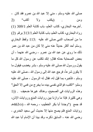 - ‫وسلم‬ ‫عليه‬ ‫هللا‬ ‫صلى‬
-
‫فق‬ ‫عمرو‬ ‫بن‬ ‫هللا‬ ‫عبد‬ ‫إال‬ ‫مني‬
‫كان‬ ‫د‬
( "‫أكتب‬ ‫وال‬ ‫يكتب‬
2 ) . ‫ومن‬
(1) ‫العلم‬ ‫كتابة‬ ‫باب‬ ،‫العلم‬ ‫كتاب‬ ،‫البخاري‬ ‫أخرجه‬
1
/
309 .
(2) ‫العلم‬ ‫كتابة‬ ‫باب‬ ،‫العلم‬ ‫كتاب‬ ،‫البخاري‬ ‫رواه‬
1
/
313
‫ب‬
‫رقم‬
113
‫البخاري‬ ‫ولفظ‬ : ‫عليه‬ ‫هللا‬ ‫صلى‬ ‫النبي‬ ‫أصحاب‬ ‫من‬ ‫ما‬
‫ع‬ ‫بن‬ ‫هللا‬ ‫عبد‬ ‫من‬ ‫كان‬ ‫إال‬ ‫مني‬ ‫عنه‬ ً‫ا‬‫حديث‬ ‫أكثر‬ ‫أحد‬ ‫وسلم‬
‫مر‬ .
‫عمرو‬ ‫بن‬ ‫هللا‬ ‫عبد‬ ‫عن‬ ‫روي‬ ‫ما‬ ‫ذلك‬
-
‫عنهما‬ ‫هللا‬ ‫رضي‬
-
‫أن‬
‫ك‬ ‫هللا‬ ‫رسول‬ ‫عن‬ ‫تكتب‬ ‫إنك‬ :‫فقال‬ ‫حدثه‬ ‫الصحابة‬ ‫بعض‬
‫ما‬ ‫ل‬
‫وسلم‬ ‫عليه‬ ‫هللا‬ ‫صلى‬ ‫هللا‬ ‫ورسول‬ ‫يقول‬
-
‫بشر‬
‫يغضب‬
‫ما‬ ‫فيقول‬
‫هللا‬ ‫رسول‬ ‫إلى‬ ‫هللا‬ ‫عبد‬ ‫فرجع‬ ،ً‫ا‬‫شرع‬ ‫يكون‬ ‫ال‬
-
‫هللا‬ ‫صلى‬
‫عليه‬
‫وسلم‬
-
‫الرسول‬ ‫له‬ ‫فقال‬ ،‫له‬ ‫قيل‬ ‫بما‬ ‫فأخبره‬
-
‫هللا‬ ‫صلى‬
‫عليه‬
‫إال‬ ‫فمي‬ ‫من‬ ‫يخرج‬ ‫ما‬ ‫بيده‬ ‫نفسي‬ ‫فوالذي‬ ،‫"اكتب‬ :‫وسلم‬
"‫الحق‬
(
1 ) . ‫ضعيف‬ ‫غيرها‬ ‫وهناك‬ ،‫الصحيح‬ ‫في‬ ‫الروايات‬ ‫وهذه‬
‫وازن‬ ‫ما‬ ‫فإذا‬ .‫كثيرة‬ ‫وهي‬
‫اإل‬ ‫وروايات‬ ‫المنع‬ ‫روايات‬ ‫بين‬ ‫ا‬
،‫ذن‬
‫الخطيب‬ ‫بكر‬ ‫أبا‬ ‫"وجدنا‬
-
‫هللا‬ ‫رحمه‬
-
‫(ت‬
463
‫هـ‬ ) ‫جمع‬ ‫قد‬
‫الخدر‬ ‫سعيد‬ ‫أبي‬ ‫حديث‬ ‫إال‬ ‫منها‬ ‫يصح‬ ‫فلم‬ ‫المنع‬ ‫روايات‬
‫ي‬
-
‫عنه‬ ‫هللا‬ ‫رضي‬
-
‫عب‬ ‫أبا‬ ‫اإلمام‬ ‫أن‬ ‫بينا‬ ‫وقد‬ ،‫ذكره‬ ‫السابق‬
‫هللا‬ ‫د‬
 