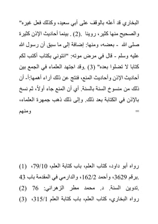 ‫فعل‬ ‫وكذلك‬ ،‫سعيد‬ ‫أبي‬ ‫على‬ ‫بالوقف‬ ‫أعله‬ ‫قد‬ ‫البخاري‬
"‫غيره‬
(
2
)
‫كثيرة‬ ‫اإلذن‬ ‫أحاديث‬ ‫بينما‬ . . ‫روين‬ ،‫كثير‬ ‫منها‬ ‫والصحيح‬
‫ا‬
‫هللا‬ ‫رسول‬ ‫أن‬ ‫سبق‬ ‫ما‬ ‫إلى‬ ‫إضافة‬ :‫ومنها‬ ،‫بعضه‬ - ‫هللا‬ ‫صلى‬
‫وسلم‬ ‫عليه‬
-
‫أكت‬ ‫بكتاب‬ ‫"ائتوني‬ :‫موته‬ ‫مرض‬ ‫في‬ ‫قال‬
‫لكم‬ ‫ب‬
( "‫بعده‬ ‫تضلوا‬ ‫ال‬ ‫كتابا‬
3
‫بين‬ ‫الجمع‬ ‫في‬ ‫العلماء‬ ‫اجتهد‬ ‫وقد‬. )
‫ذلك‬ ‫عن‬ ‫فنتج‬ ،‫المنع‬ ‫وأحاديث‬ ‫اإلذن‬ ‫أحاديث‬
‫أ‬:‫أهمها‬ ‫آراء‬
-
‫أن‬
‫ن‬ ‫ثم‬ ،ً‫ال‬‫أو‬ ‫جاء‬ ‫المنع‬ ‫أن‬ ‫أي‬ .‫بالسنة‬ ‫السنة‬ ‫منسوخ‬ ‫من‬ ‫ذلك‬
‫سخ‬
‫العلم‬ ‫جمهرة‬ ‫ذهب‬ ‫ذلك‬ ‫وإلى‬ .‫ذلك‬ ‫بعد‬ ‫الكتابة‬ ‫في‬ ‫باإلذن‬
،‫اء‬
‫ومنهم‬ =
(1) ،‫العلم‬ ‫كتابة‬ ‫باب‬ ،‫العلم‬ ‫كتاب‬ ،‫داود‬ ‫أبو‬ ‫رواه‬
10
/
79
،
‫برقم‬
3629
‫وأحمد‬ ،
2
/
162
‫باب‬ ‫المقدمة‬ ‫في‬ ‫والدارمي‬ ،
43 .
(2) ‫تدو‬
:‫الزهراني‬ ‫مطر‬ ‫محمد‬ .‫د‬ .‫السنة‬ ‫ين‬
76 .
(3) ‫العلم‬ ‫كتابة‬ ‫باب‬ ،‫العلم‬ ‫كتاب‬ ،‫البخاري‬ ‫رواه‬
1
/
315
،
 