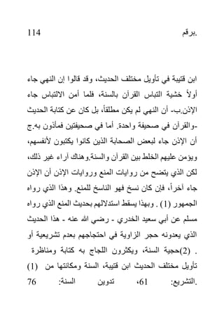 ‫برقم‬
114 .
‫ال‬ ‫إن‬ ‫قالوا‬ ‫وقد‬ ،‫الحديث‬ ‫مختلف‬ ‫تأويل‬ ‫في‬ ‫قتيبة‬ ‫ابن‬
‫جاء‬ ‫نهي‬
‫االلتباس‬ ‫أمن‬ ‫فلما‬ ،‫بالسنة‬ ‫القرآن‬ ‫التباس‬ ‫خشية‬ ً‫ال‬‫أو‬
‫جاء‬
‫ب‬.‫اإلذن‬
-
‫ك‬ ‫عن‬ ‫كان‬ ‫بل‬ ،ً‫ا‬‫مطلق‬ ‫يكن‬ ‫لم‬ ‫النهي‬ ‫أن‬
‫الحد‬ ‫تابة‬
‫يث‬
‫فمأذون‬ ‫صحيفتين‬ ‫في‬ ‫أما‬ .‫واحدة‬ ‫صحيفة‬ ‫في‬ ‫والقرآن‬
‫ج‬.‫به‬ -
‫ألنف‬ ‫يكتبون‬ ‫كانوا‬ ‫الذين‬ ‫الصحابة‬ ‫لبعض‬ ‫جاء‬ ‫اإلذن‬ ‫أن‬
،‫سهم‬
‫غير‬ ‫آراء‬ ‫وهناك‬.‫والسنة‬ ‫القرآن‬ ‫بين‬ ‫الخلط‬ ‫عليهم‬ ‫ويؤمن‬
،‫ذلك‬
‫اإلذن‬ ‫أن‬ ‫اإلذن‬ ‫وروايات‬ ‫المنع‬ ‫روايات‬ ‫من‬ ‫يتضح‬ ‫الذي‬ ‫لكن‬
‫روا‬ ‫الذي‬ ‫وهذا‬ .‫للمنع‬ ‫الناسخ‬ ‫فهو‬ ‫نسخ‬ ‫كان‬ ‫فإن‬ ،ً‫ا‬‫آخر‬ ‫جاء‬
‫ه‬
( ‫الجمهور‬
1
‫بح‬ ‫استداللهم‬ ‫يسقط‬ ‫وبهذا‬ . )
‫الذي‬ ‫المنع‬ ‫ديث‬
‫رواه‬
‫الخدري‬ ‫سعيد‬ ‫أبي‬ ‫عن‬ ‫مسلم‬
-
‫عنه‬ ‫هللا‬ ‫رضي‬
-
‫الحدي‬ ‫هذا‬
‫ث‬
‫تشريعية‬ ‫بعدم‬ ‫احتجاجهم‬ ‫في‬ ‫الزاوية‬ ‫حجر‬ ‫يعدونه‬ ‫الذي‬
‫أو‬
‫ومناظرة‬ ‫كتابة‬ ‫به‬ ‫اللجاج‬ ‫ويكثرون‬ ،‫السنة‬ ‫(حجية‬2) .
(1) ‫ومكانت‬ ‫السنة‬ ،‫قتيبة‬ ‫ابن‬ ‫الحديث‬ ‫مختلف‬ ‫تأويل‬
‫من‬ ‫ها‬
:‫التشريع‬
61
:‫السنة‬ ‫تدوين‬ ،
76 .
 