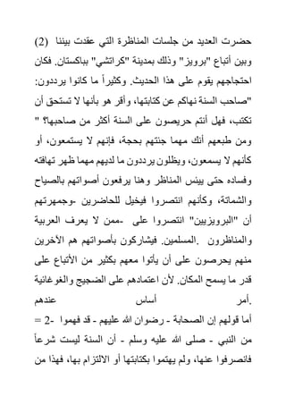 (2) ‫بين‬ ‫عقدت‬ ‫التي‬ ‫المناظرة‬ ‫جلسات‬ ‫من‬ ‫العديد‬ ‫حضرت‬
‫نا‬
‫بباكس‬ "‫"كراتشي‬ ‫بمدينة‬ ‫وذلك‬ "‫"برويز‬ ‫أتباع‬ ‫وبين‬
‫فكان‬ .‫تان‬
‫يرددون‬ ‫كانوا‬ ‫ما‬ ً‫ا‬‫وكثير‬ .‫الحديث‬ ‫هذا‬ ‫على‬ ‫يقوم‬ ‫احتجاجهم‬
:
‫تست‬ ‫ال‬ ‫بأنها‬ ‫هو‬ ‫وأقر‬ ،‫كتابتها‬ ‫عن‬ ‫نهاكم‬ ‫السنة‬ ‫"صاحب‬
‫أن‬ ‫حق‬
‫من‬ ‫أكثر‬ ‫السنة‬ ‫على‬ ‫حريصون‬ ‫أنتم‬ ‫فهل‬ ،‫تكتب‬
‫صاحب‬
" ‫ها؟‬
‫أو‬ ،‫يستمعون‬ ‫ال‬ ‫فإنهم‬ ،‫بحجة‬ ‫جئتهم‬ ‫مهما‬ ‫أنك‬ ‫طبعهم‬ ‫ومن‬
‫تهاف‬ ‫ظهر‬ ‫مهما‬ ‫لديهم‬ ‫ما‬ ‫يرددون‬ ‫ويظلون‬ ،‫يسمعون‬ ‫ال‬ ‫كأنهم‬
‫ته‬
‫بال‬ ‫أصواتهم‬ ‫يرفعون‬ ‫وهنا‬ ‫المناظر‬ ‫ييئس‬ ‫حتى‬ ‫وفساده‬
‫صياح‬
‫للحاضرين‬ ‫فيخيل‬ ‫انتصروا‬ ‫وكأنهم‬ ،‫والشماتة‬
-
‫وجمهر‬
‫تهم‬
‫العربية‬ ‫يعرف‬ ‫ال‬ ‫ممن‬- "‫"البرويزيين‬ ‫أن‬
‫على‬ ‫انتصروا‬
‫اآلخرين‬ ‫هم‬ ‫بأصواتهم‬ ‫فيشاركون‬ .‫المسلمين‬. ‫والمناظرون‬
‫ع‬ ‫األتباع‬ ‫من‬ ‫بكثير‬ ‫معهم‬ ‫يأتوا‬ ‫أن‬ ‫على‬ ‫يحرصون‬ ‫منهم‬
‫لى‬
‫والغوغا‬ ‫الضجيج‬ ‫على‬ ‫اعتمادهم‬ ‫ألن‬ .‫المكان‬ ‫يسمح‬ ‫ما‬ ‫قدر‬
‫ئية‬
‫عندهم‬ ‫أساس‬ ‫أمر‬.
= 2- ‫الصحابة‬ ‫إن‬ ‫قولهم‬ ‫أما‬
-
‫عليهم‬ ‫هللا‬ ‫رضوان‬
-
‫فهم‬ ‫قد‬
‫وا‬
‫النبي‬ ‫من‬
-
‫صلى‬
‫وسلم‬ ‫عليه‬ ‫هللا‬
-
‫ش‬ ‫ليست‬ ‫السنة‬ ‫أن‬
ً‫ا‬‫رع‬
،‫بها‬ ‫االلتزام‬ ‫أو‬ ‫بكتابتها‬ ‫يهتموا‬ ‫ولم‬ ،‫عنها‬ ‫فانصرفوا‬
‫من‬ ‫فهذا‬
 