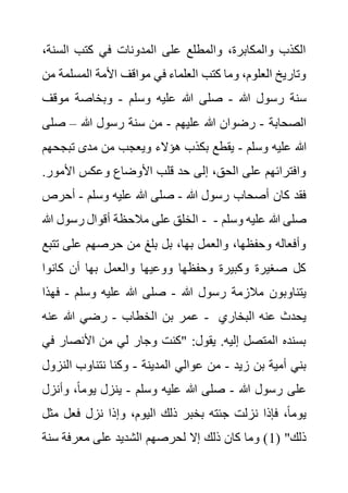 ‫الس‬ ‫كتب‬ ‫في‬ ‫المدونات‬ ‫على‬ ‫والمطلع‬ ،‫والمكابرة‬ ‫الكذب‬
،‫نة‬
‫المسل‬ ‫األمة‬ ‫مواقف‬ ‫في‬ ‫العلماء‬ ‫كتب‬ ‫وما‬ ،‫العلوم‬ ‫وتاريخ‬
‫من‬ ‫مة‬
‫هللا‬ ‫رسول‬ ‫سنة‬
-
‫وسلم‬ ‫عليه‬ ‫هللا‬ ‫صلى‬
-
‫موقف‬ ‫وبخاصة‬
‫الصحابة‬
-
‫عليهم‬ ‫هللا‬ ‫رضوان‬
-
‫هللا‬ ‫رسول‬ ‫سنة‬ ‫من‬
–
‫ص‬
‫لى‬
‫وسلم‬ ‫عليه‬ ‫هللا‬
-
‫تب‬ ‫مدى‬ ‫من‬ ‫ويعجب‬ ‫هؤالء‬ ‫بكذب‬ ‫يقطع‬
‫جحهم‬
‫األمو‬ ‫وعكس‬ ‫األوضاع‬ ‫قلب‬ ‫حد‬ ‫إلى‬ ،‫الحق‬ ‫على‬ ‫وافترائهم‬
.‫ر‬
‫هللا‬ ‫رسول‬ ‫أصحاب‬ ‫كان‬ ‫فقد‬
-
‫وسلم‬ ‫عليه‬ ‫هللا‬ ‫صلى‬
-
‫أح‬
‫رص‬
‫هللا‬ ‫رسول‬ ‫أقوال‬ ‫مالحظة‬ ‫على‬ ‫الخلق‬ - ‫علي‬ ‫هللا‬ ‫صلى‬
‫وسلم‬ ‫ه‬
-
‫ت‬ ‫على‬ ‫حرصهم‬ ‫من‬ ‫بلغ‬ ‫بل‬ ،‫بها‬ ‫والعمل‬ ،‫وحفظها‬ ‫وأفعاله‬
‫تبع‬
‫كانوا‬ ‫أن‬ ‫بها‬ ‫والعمل‬ ‫ووعيها‬ ‫وحفظها‬ ‫وكبيرة‬ ‫صغيرة‬ ‫كل‬
‫هللا‬ ‫رسول‬ ‫مالزمة‬ ‫يتناوبون‬
-
‫وسلم‬ ‫عليه‬ ‫هللا‬ ‫صلى‬
-
‫ف‬
‫هذا‬
‫الخطاب‬ ‫بن‬ ‫عمر‬
-
‫عنه‬ ‫هللا‬ ‫رضي‬ - ‫البخاري‬ ‫عنه‬ ‫يحدث‬
‫ا‬ ‫من‬ ‫لي‬ ‫وجار‬ ‫"كنت‬ :‫يقول‬ .‫إليه‬ ‫المتصل‬ ‫بسنده‬
‫ألنصار‬
‫في‬
‫زيد‬ ‫بن‬ ‫أمية‬ ‫بني‬
-
‫المدينة‬ ‫عوالي‬ ‫من‬
-
‫الن‬ ‫نتناوب‬ ‫وكنا‬
‫زول‬
‫هللا‬ ‫رسول‬ ‫على‬
-
‫وسلم‬ ‫عليه‬ ‫هللا‬ ‫صلى‬
-
‫وأ‬ ،ً‫ا‬‫يوم‬ ‫ينزل‬
‫نزل‬
‫م‬ ‫فعل‬ ‫نزل‬ ‫وإذا‬ ،‫اليوم‬ ‫ذلك‬ ‫بخبر‬ ‫جئته‬ ‫نزلت‬ ‫فإذا‬ ،ً‫ا‬‫يوم‬
‫ثل‬
( "‫ذلك‬
1
‫سن‬ ‫معرفة‬ ‫على‬ ‫الشديد‬ ‫لحرصهم‬ ‫إال‬ ‫ذلك‬ ‫كان‬ ‫وما‬ )
‫ة‬
 