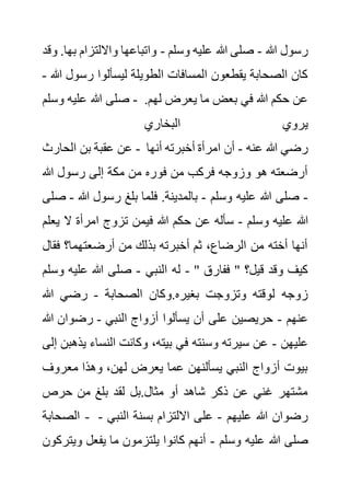 ‫هللا‬ ‫رسول‬
-
‫و‬ ‫عليه‬ ‫هللا‬ ‫صلى‬
‫سلم‬
-
‫وااللتزام‬ ‫واتباعها‬
‫وقد‬ .‫بها‬
‫رس‬ ‫ليسألوا‬ ‫الطويلة‬ ‫المسافات‬ ‫يقطعون‬ ‫الصحابة‬ ‫كان‬
‫هللا‬ ‫ول‬
-
‫وسلم‬ ‫عليه‬ ‫هللا‬ ‫صلى‬ - ‫لهم‬ ‫يعرض‬ ‫ما‬ ‫بعض‬ ‫في‬ ‫هللا‬ ‫حكم‬ ‫عن‬
.
‫البخاري‬ ‫يروي‬
‫الحارث‬ ‫بن‬ ‫عقبة‬ ‫عن‬ - ‫عنه‬ ‫هللا‬ ‫رضي‬
-
‫أنها‬ ‫أخبرته‬ ‫امرأة‬ ‫أن‬
‫رسو‬ ‫إلى‬ ‫مكة‬ ‫من‬ ‫فوره‬ ‫من‬ ‫فركب‬ ‫وزوجه‬ ‫هو‬ ‫أرضعته‬
‫هللا‬ ‫ل‬
-
‫وسلم‬ ‫عليه‬ ‫هللا‬ ‫صلى‬
-
‫هللا‬ ‫رسول‬ ‫بلغ‬ ‫فلما‬ .‫بالمدينة‬
-
‫صلى‬
‫وسلم‬ ‫عليه‬ ‫هللا‬
-
‫ال‬ ‫امرأة‬ ‫تزوج‬ ‫فيمن‬ ‫هللا‬ ‫حكم‬ ‫عن‬ ‫سأله‬
‫يعلم‬
‫ف‬ ‫أرضعتهما؟‬ ‫من‬ ‫بذلك‬ ‫أخبرته‬ ‫ثم‬ ،‫الرضاع‬ ‫من‬ ‫أخته‬ ‫أنها‬
‫قال‬
‫النبي‬ ‫له‬
-
‫وسلم‬ ‫عليه‬ ‫هللا‬ ‫صلى‬ - " ‫ففارق‬ " ‫قيل؟‬ ‫وقد‬ ‫كيف‬
‫و‬.‫بغيره‬ ‫وتزوجت‬ ‫لوقته‬ ‫زوجه‬
‫الصحابة‬ ‫كان‬
-
‫هللا‬ ‫رضي‬
‫عنهم‬
-
‫النبي‬ ‫أزواج‬ ‫يسألوا‬ ‫أن‬ ‫على‬ ‫حريصين‬
-
‫هللا‬ ‫رضوان‬
‫عليهن‬
-
‫ي‬ ‫النساء‬ ‫وكانت‬ ،‫بيته‬ ‫في‬ ‫وسنته‬ ‫سيرته‬ ‫عن‬
‫إلى‬ ‫ذهبن‬
‫معروف‬ ‫وهذا‬ ،‫لهن‬ ‫يعرض‬ ‫عما‬ ‫يسألنهن‬ ‫النبي‬ ‫أزواج‬ ‫بيوت‬
‫حرص‬ ‫من‬ ‫بلغ‬ ‫لقد‬ ‫بل‬.‫مثال‬ ‫أو‬ ‫شاهد‬ ‫ذكر‬ ‫عن‬ ‫غني‬ ‫مشتهر‬
‫الصحابة‬ - ‫عليهم‬ ‫هللا‬ ‫رضوان‬
-
‫النب‬ ‫بسنة‬ ‫االلتزام‬ ‫على‬
‫ي‬
-
‫وسلم‬ ‫عليه‬ ‫هللا‬ ‫صلى‬
-
‫وي‬ ‫يفعل‬ ‫ما‬ ‫يلتزمون‬ ‫كانوا‬ ‫أنهم‬
‫تركون‬
 