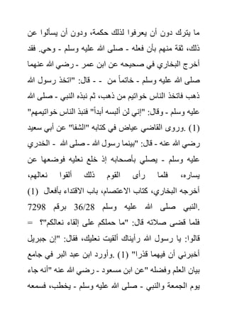 ‫عن‬ ‫يسألوا‬ ‫أن‬ ‫ودون‬ ،‫حكمة‬ ‫لذلك‬ ‫يعرفوا‬ ‫أن‬ ‫دون‬ ‫يترك‬ ‫ما‬
‫فعله‬ ‫بأن‬ ‫منهم‬ ‫ثقة‬ ،‫ذلك‬
-
‫وسلم‬ ‫عليه‬ ‫هللا‬ ‫صلى‬
-
‫وحي‬
‫فقد‬ .
‫عمر‬ ‫ابن‬ ‫عن‬ ‫صحيحه‬ ‫في‬ ‫البخاري‬ ‫أخرج‬
-
‫عن‬ ‫هللا‬ ‫رضي‬
‫هما‬
-
‫رسو‬ ‫"اتخذ‬ :‫قال‬
‫هللا‬ ‫ل‬ - ‫وسلم‬ ‫عليه‬ ‫هللا‬ ‫صلى‬
-
‫من‬ ً‫ا‬‫خاتم‬
‫النبي‬ ‫نبذه‬ ‫ثم‬ ،‫ذهب‬ ‫من‬ ‫خواتيم‬ ‫الناس‬ ‫فاتخذ‬ ‫ذهب‬
-
‫صل‬
‫هللا‬ ‫ى‬
‫وسلم‬ ‫عليه‬
-
‫خ‬ ‫الناس‬ ‫فنبذ‬ "ً‫ا‬‫أبد‬ ‫ألبسه‬ ‫لن‬ ‫"إني‬ :‫وقال‬
"‫واتيمهم‬
(
1
‫س‬ ‫أبي‬ ‫عن‬ "‫"الشفا‬ ‫كتابه‬ ‫في‬ ‫عياض‬ ‫القاضي‬ ‫وروى‬. )
‫عيد‬
‫الخدري‬ - ‫عنه‬ ‫هللا‬ ‫رضي‬
-
‫هللا‬ ‫رسول‬ ‫"بينما‬ :‫قال‬
-
‫ص‬
‫لى‬
‫هللا‬
‫وسلم‬ ‫عليه‬
-
‫ع‬ ‫فوضعها‬ ‫نعليه‬ ‫خلع‬ ‫إذ‬ ‫بأصحابه‬ ‫يصلي‬
‫ن‬
،‫نعالهم‬ ‫ألقوا‬ ‫ذلك‬ ‫القوم‬ ‫رأى‬ ‫فلما‬ ،‫يساره‬
(1) ‫بأف‬ ‫االقتداء‬ ‫باب‬ ،‫االعتصام‬ ‫كتاب‬ ،‫البخاري‬ ‫أخرجه‬
‫عال‬
‫وسلم‬ ‫عليه‬ ‫هللا‬ ‫صلى‬ ‫النبي‬
28
/
36
‫برقم‬
7298 .
= "‫نعالكم‬ ‫إلقاء‬ ‫على‬ ‫حملكم‬ ‫"ما‬ :‫قال‬ ‫صالته‬ ‫قضى‬ ‫فلما‬
‫؟‬
‫رس‬ ‫يا‬ :‫قالوا‬
‫ج‬ ‫"إن‬ :‫فقال‬ ،‫نعليك‬ ‫ألقيت‬ ‫رأيناك‬ ‫هللا‬ ‫ول‬
‫بريل‬
( "‫قذرا‬ ‫فيهما‬ ‫أن‬ ‫أخبرني‬
1
‫جامع‬ ‫في‬ ‫البر‬ ‫عبد‬ ‫ابن‬ ‫وأورد‬. )
‫مسعود‬ ‫ابن‬ ‫"عن‬ ‫وفضله‬ ‫العلم‬ ‫بيان‬
-
‫"أن‬ ‫عنه‬ ‫هللا‬ ‫رضي‬
‫جاء‬ ‫ه‬
‫والنبي‬ ‫الجمعة‬ ‫يوم‬
-
‫وسلم‬ ‫عليه‬ ‫هللا‬ ‫صلى‬
-
‫ف‬ ،‫يخطب‬
‫سمعه‬
 