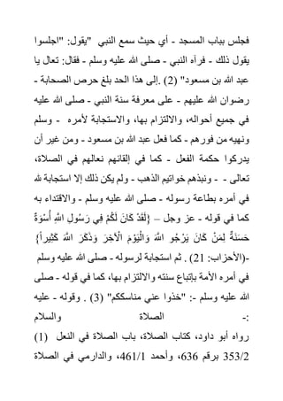 ‫"اجلسوا‬ :‫"يقول‬ ‫المسجد‬ ‫بباب‬ ‫فجلس‬
-
‫النب‬ ‫سمع‬ ‫حيث‬ ‫أي‬
‫ي‬
‫ذلك‬ ‫يقول‬
-
‫النبي‬ ‫فرآه‬
-
‫وسلم‬ ‫عليه‬ ‫هللا‬ ‫صلى‬
-
‫فقال‬
‫يا‬ ‫تعال‬ :
( "‫مسعود‬ ‫بن‬ ‫هللا‬ ‫عبد‬
2
‫الصحابة‬ ‫حرص‬ ‫بلغ‬ ‫الحد‬ ‫هذا‬ ‫إلى‬. )
-
‫عليهم‬ ‫هللا‬ ‫رضوان‬
-
‫النبي‬ ‫سنة‬ ‫معرفة‬ ‫على‬
-
‫هللا‬ ‫صلى‬
‫عليه‬
‫وسلم‬ - ‫ألمر‬ ‫واالستجابة‬ ،‫بها‬ ‫وااللتزام‬ ،‫أحواله‬ ‫جميع‬ ‫في‬
‫ه‬
‫فورهم‬ ‫من‬ ‫ونهيه‬
-
‫هللا‬ ‫عبد‬ ‫فعل‬ ‫كما‬
‫مسعود‬ ‫بن‬
-
‫غي‬ ‫ومن‬
‫أن‬ ‫ر‬
‫الفعل‬ ‫حكمة‬ ‫يدركوا‬
-
‫الصال‬ ‫في‬ ‫نعالهم‬ ‫إلقائهم‬ ‫في‬ ‫كما‬
،‫ة‬
‫الذهب‬ ‫خواتيم‬ ‫ونبذهم‬
-
‫هلل‬ ‫استجابة‬ ‫إال‬ ‫ذلك‬ ‫يكن‬ ‫ولم‬ - ‫تعالى‬
-
‫رسوله‬ ‫بطاعة‬ ‫أمره‬ ‫في‬
-
‫وسلم‬ ‫عليه‬ ‫هللا‬ ‫صلى‬
-
‫واالقتد‬
‫به‬ ‫اء‬
‫قوله‬ ‫في‬ ‫كما‬
-
‫وجل‬ ‫عز‬
–
ِ َّ
‫اَّلل‬ ِ‫ل‬‫و‬ُ‫س‬ َ‫ر‬ ‫ي‬ِ‫ف‬ ْ‫م‬ُ‫ك‬َ‫ل‬ َ‫ان‬َ‫ك‬ ْ‫د‬َ‫ق‬َ‫ل‬{
ْ‫س‬ُ‫أ‬
ٌ‫ة‬ َ‫و‬
ً‫ا‬‫ير‬ِ‫ث‬َ‫ك‬ َ َّ
‫اَّلل‬ َ‫ر‬َ‫ك‬َ‫ذ‬ َ‫و‬ َ‫ر‬ ِ‫خ‬ ْ
‫اآل‬ َ‫م‬ ْ‫و‬َ‫ي‬ْ‫ال‬ َ‫و‬ َ َّ
‫اَّلل‬ ‫و‬ُ‫ج‬ ْ‫ر‬َ‫ي‬ َ‫ان‬َ‫ك‬ ْ‫ن‬َ‫م‬ِ‫ل‬ ٌ‫ة‬َ‫ن‬َ‫س‬َ‫ح‬
}
:‫(األحزاب‬
21
‫لرسوله‬ ‫استجابة‬ ‫ثم‬ . )
-
‫و‬ ‫عليه‬ ‫هللا‬ ‫صلى‬
‫سلم‬ -
‫قوله‬ ‫في‬ ‫كما‬ ،‫بها‬ ‫وااللتزام‬ ‫سنته‬ ‫بإتباع‬ ‫األمة‬ ‫أمره‬ ‫في‬
-
‫صلى‬
‫وسلم‬ ‫عليه‬ ‫هللا‬
-
( "‫مناسككم‬ ‫عني‬ ‫"خذوا‬ :
3
. )
‫وقوله‬
-
‫عليه‬
‫والسالم‬ ‫الصالة‬ -:
(1) ‫النعل‬ ‫في‬ ‫الصالة‬ ‫باب‬ ،‫الصالة‬ ‫كتاب‬ ،‫داود‬ ‫أبو‬ ‫رواه‬
2
/
353
‫برقم‬
636
‫وأحمد‬ ،
1
/
461
‫الصالة‬ ‫في‬ ‫والدارمي‬ ،
 