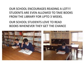 OUR SCHOOL ENCOURAGES READING A LOT!!!
STUDENTS ARE EVEN ALLOWED TO TAKE BOOKS
FROM THE LIBRARY FOR UPTO 3 WEEKS.

OUR SCHOOL STUDENTS LOVE TO READ
BOOKS WHENEVER THEY GET THE CHANCE

 