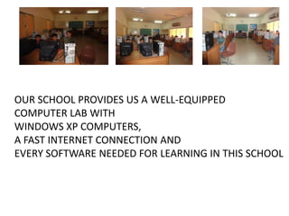 OUR SCHOOL PROVIDES US A WELL-EQUIPPED
COMPUTER LAB WITH
WINDOWS XP COMPUTERS,
A FAST INTERNET CONNECTION AND
EVERY SOFTWARE NEEDED FOR LEARNING IN THIS SCHOOL

 