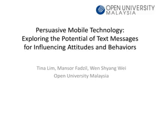 Persuasive Mobile Technology:
Exploring the Potential of Text Messages
 for Influencing Attitudes and Behaviors

     Tina Lim, Mansor Fadzil, Wen Shyang Wei
             Open University Malaysia
 