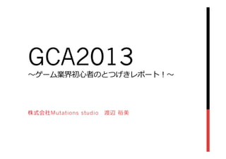 GCA2013
〜～ゲーム業界初⼼心者のとつげきレポート！〜～
株式会社Mutations studio 　渡辺  裕美
 