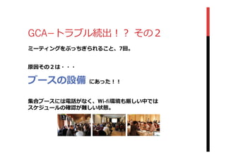 GCA­−トラブル続出！？  その２
ミーティングをぶっちぎられること、7回。
原因その２は・・・
ブースの設備  にあった！！
集合ブースには電話がなく、Wi-fi環境も厳しい中では
スケジュールの確認が難しい状態。
 