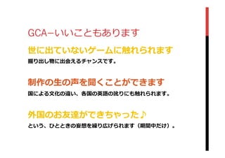 GCA­−いいこともあります
世に出ていないゲームに触れられます
掘り出し物に出会えるチャンスです。
制作の⽣生の声を聞くことができます
国による⽂文化の違い、各国の英語の訛りにも触れられます。
外国のお友達ができちゃった♪
という、ひとときの妄想を繰り広げられます（期間中だけ）。
 