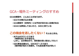 GCA­−場外ミーティングのすすめ
GCAの期間中、こんなことがあります。
 　・GCAでの⾶飛び込み営業
 　・GCA期間中（定時内）には予定が合わない企業がある
 　・GCAには参加してないけど、GDCに来ている
この機会を逃したくない！そんなときは。
 　・ホテルのラウンジで会う
 　 　（時間を気にせず話せる。
 　 　しかし、公の場なので、契約⾯面の深い話はしづらい）
 　・GDC参加企業なら、GDCのブースで会う
 　 　（制作物が⾒見見れて効果的。でも担当者不不在が多い）
 