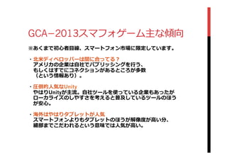 GCA­−2013スマフォゲーム主な傾向
※あくまで初⼼心者⽬目線、スマートフォン市場に限定しています。
・北北⽶米ディベロッパーは間に合ってる？
 　アメリカの企業は⾃自社でパブリッシングを⾏行行う、
 　もしくはすでにコネクションがあるところが多数
 　（という情報あり）。
・圧倒的⼈人気なUnity
 　やはりUnityが主流流。⾃自社ツールを使っている企業もあったが
 　ローカライズのしやすさを考えると普及しているツールのほう
 　が安⼼心。
・海外はやはりタブレットが⼈人気
 　スマートフォンよりもタブレットのほうが解像度度が⾼高い分、
 　細部までこだわれるという意味では⼈人気が⾼高い。
 