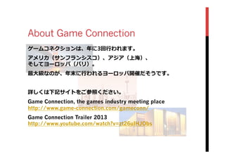 About Game Connection
ゲームコネクションは、年年に3回⾏行行われます。
アメリカ（サンフランシスコ）、アジア（上海）、
そしてヨーロッパ（パリ）。
最⼤大級なのが、年年末に⾏行行われるヨーロッパ開催だそうです。
詳しくは下記サイトをご参照ください。
Game Connection, the games industry meeting place
http://www.game-connection.com/gameconn/
Game Connection Trailer 2013
http://www.youtube.com/watch?v=zt26ulHJObs
 