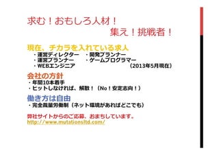 求む！おもしろ⼈人材！
 　 　 　 　 　 　 　 　 　集え！挑戦者！
現在、チカラを⼊入れている求⼈人 　
 　・運営ディレクター 　・開発プランナー
 　・運営プランナー 　 　・ゲームプログラマー
 　・WEBエンジニア 　 　 　 　 　 　 　 　 　 　（2013年年5⽉月現在）
会社の⽅方針
・年年間10本着⼿手
・ヒットしなければ、解散！（No！安定志向！）
働き⽅方は⾃自由
・完全裁量量労働制（ネット環境があればどこでも）
弊社サイトからのご応募、おまちしています。
http://www.mutationsltd.com/
 