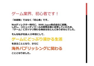 ゲーム業界、初⼼心者です！
「未経験」ではなく「初⼼心者」です。
Webディレクター時代に、NHN Japan株式会社に就職。
しかし、コミュニティツールの開発企画に従事していたため、
「ゲーム」にガッツリ関わる機会はほとんどありませんでした。
そんな私が社会⼈人15年年⽬目にして、
ゲームにどっぷり浸かる⽣生活
を送ることとなり、さらに
海外パブリッシングに関わる
こととなりました。
 