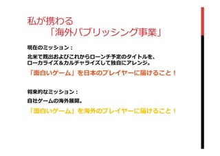 私が携わる
 　 　「海外パブリッシング事業」
現在のミッション：
北北⽶米で既出およびこれからローンチ予定のタイトルを、
ローカライズ＆カルチャライズして独⾃自にアレンジ。
「⾯面⽩白いゲーム」を⽇日本のプレイヤーに届けること！
将来的なミッション：
⾃自社ゲームの海外展開。
「⾯面⽩白いゲーム」を海外のプレイヤーに届けること！
 