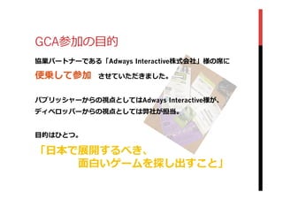 GCA参加の⽬目的
協業パートナーである「Adways Interactive株式会社」様の席に
便便乗して参加 　させていただきました。
パブリッシャーからの視点としてはAdways Interactive様が、
ディベロッパーからの視点としては弊社が担当。
⽬目的はひとつ。
「⽇日本で展開するべき、
 　 　 　 　⾯面⽩白いゲームを探し出すこと」
 
