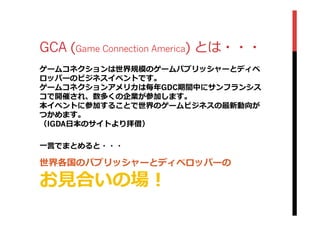 GCA (Game Connection America) とは・・・
ゲームコネクションは世界規模のゲームパブリッシャーとディベ
ロッパーのビジネスイベントです。
ゲームコネクションアメリカは毎年年GDC期間中にサンフランシス
コで開催され、数多くの企業が参加します。
本イベントに参加することで世界のゲームビジネスの最新動向が
つかめます。
（IGDA⽇日本のサイトより拝借）
⼀一⾔言でまとめると・・・
世界各国のパブリッシャーとディベロッパーの
お⾒見見合いの場！
 