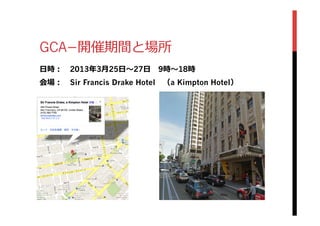 GCA­−開催期間と場所
⽇日時： 　2013年年3⽉月25⽇日〜～27⽇日 　9時〜～18時
会場： 　Sir Francis Drake Hotel 　（a Kimpton Hotel）
 