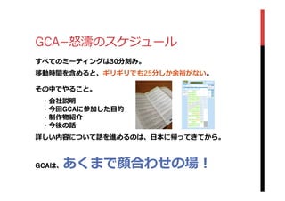 GCA­−怒怒濤のスケジュール
すべてのミーティングは30分刻み。
移動時間を含めると、ギリギリでも25分しか余裕がない。
その中でやること。
 　・会社説明
 　・今回GCAに参加した⽬目的
 　・制作物紹介
 　・今後の話
詳しい内容について話を進めるのは、⽇日本に帰ってきてから。
GCAは、あくまで顔合わせの場！
 