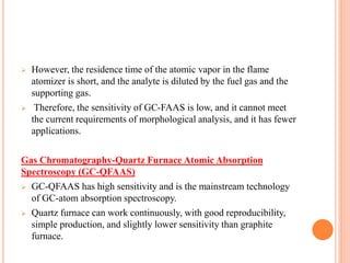  However, the residence time of the atomic vapor in the flame
atomizer is short, and the analyte is diluted by the fuel gas and the
supporting gas.
 Therefore, the sensitivity of GC-FAAS is low, and it cannot meet
the current requirements of morphological analysis, and it has fewer
applications.
Gas Chromatography-Quartz Furnace Atomic Absorption
Spectroscopy (GC-QFAAS)
 GC-QFAAS has high sensitivity and is the mainstream technology
of GC-atom absorption spectroscopy.
 Quartz furnace can work continuously, with good reproducibility,
simple production, and slightly lower sensitivity than graphite
furnace.
 