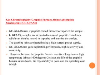 Gas Chromatography-Graphite Furnace Atomic Absorption
Spectroscopy (GC-GFAAS)
 GC-GFAAS uses a graphite coated furnace to vaporize the sample.
 In GFAAS, samples are deposited in a small graphite coated tube
which can then be heated to vaporize and atomize the analyte.
 The graphite tubes are heated using a high current power supply.
 GC-GFAAS has good separation performance, high selectivity and
sensitivity.
 However, because the graphite furnace lasts for a long time at high
temperature (above 1000 degrees Celsius), the life of the graphite
furnace is shortened, the repeatability is poor, and the operating cost
is high.
 