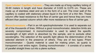 Open tubular/ Capillary Column: - They are made up of long capillary tubing of
30-90 meters in length and have diameter of 0.025 to 0.075 cm. These are
made up of stainless steel and are in the form of a coil. The inner wall of the
capillary is coated with stationary phase liquid in the form of a thin film. These
column offer least resistance to the flow of carrier gas and hence they are more
efficient than packed column which offer more resistance to flow of carrier gas.
Monochromators: - Part in an AA spectrophotometer. It is used to separate out
all of the thousands of lines. Without a good monochromator, detection limits are
severely compromised. A monochromator is used to select the specific
wavelength of light which is absorbed by the sample, and to exclude other
wavelengths. The selection of the specific light allows the determination of the
selected element in the presence of others. They are of two types: Prism
monochromator: - Quartz material is used for making prism, as quartz is
transparent over entire region. Grating monochromator: - it consists of a series
of parallel straight lines cut into a plane surface.
 