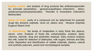 Quality control. and analysis of drug products like antibiotics(penicillin
G), antivirals (amantidine) , general-anaesthetics (chloroform , ether),
sedatives/hypnotics(barbiturates) Penicillin G Amantidine Chloroform
Barbiturates
Assay of drugs. purity of a compound can be determined for example
drugs like atropine sulphate, clove oil, stearic acid. Atropine Sulphate
Eugenol Stearic Acid
In determining. the levels of metabolites in body fluids like plasma,
serum, urine. Analysis of foods like carbohydrates, proteins, lipids,
vitamins, steroids, drug and pesticides residues. Dairy product analysis
like milk, butter-for detection of aldehydes, milk sugars, ketones and fatty
acids. Separation and identification of volatile materials, plastics, natural
and synthetic polymers, paints and microbiological samples.
 