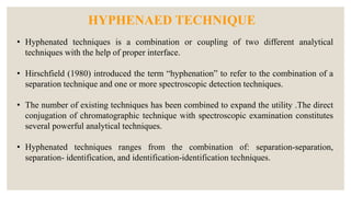 • Hyphenated techniques is a combination or coupling of two different analytical
techniques with the help of proper interface.
• Hirschfield (1980) introduced the term “hyphenation” to refer to the combination of a
separation technique and one or more spectroscopic detection techniques.
• The number of existing techniques has been combined to expand the utility .The direct
conjugation of chromatographic technique with spectroscopic examination constitutes
several powerful analytical techniques.
• Hyphenated techniques ranges from the combination of: separation-separation,
separation- identification, and identification-identification techniques.
HYPHENAED TECHNIQUE
 
