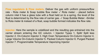 Flow regulators & Flow meters. Deliver the gas with uniform pressure/flow
rate - Rota meter & Soap bubble flow meter ✓ Rota meter: - placed before
column inlet it has a glass tube with a float held on to a spring. the level of the
float is determined by the flow rate of carrier gas. ✓ Soap Bubble Meter: -Similar
to Rota meter & instead of a float, soap bubble formed indicates the flow rate.
Injector. Here the sample is volatilized and the resulting gas entrained into the
carrier stream entering the GC column. • Injector Types 1. Split/ Split less
Injector 2. On-Column Injector 3. High Oven Temperature On-Column Injector 4.
Large Volume On-Column Injector 5. Packed Column Injector 6. Purged Packed
Injector 7. Programmable Temperature Vaporizing Injector
 
