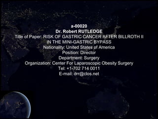 a-00020
                      Dr. Robert RUTLEDGE
Title of Paper: RISK OF GASTRIC CANCER AFTER BILLROTH II
                 IN THE MINI-GASTRIC BYPASS
                Nationality: United States of America
                          Position: Director
                       Department: Surgery
      Organization: Center For Laparoscopic Obesity Surgery
                       Tel: +1-702 714 0011
                        E-mail: drr@clos.net
 